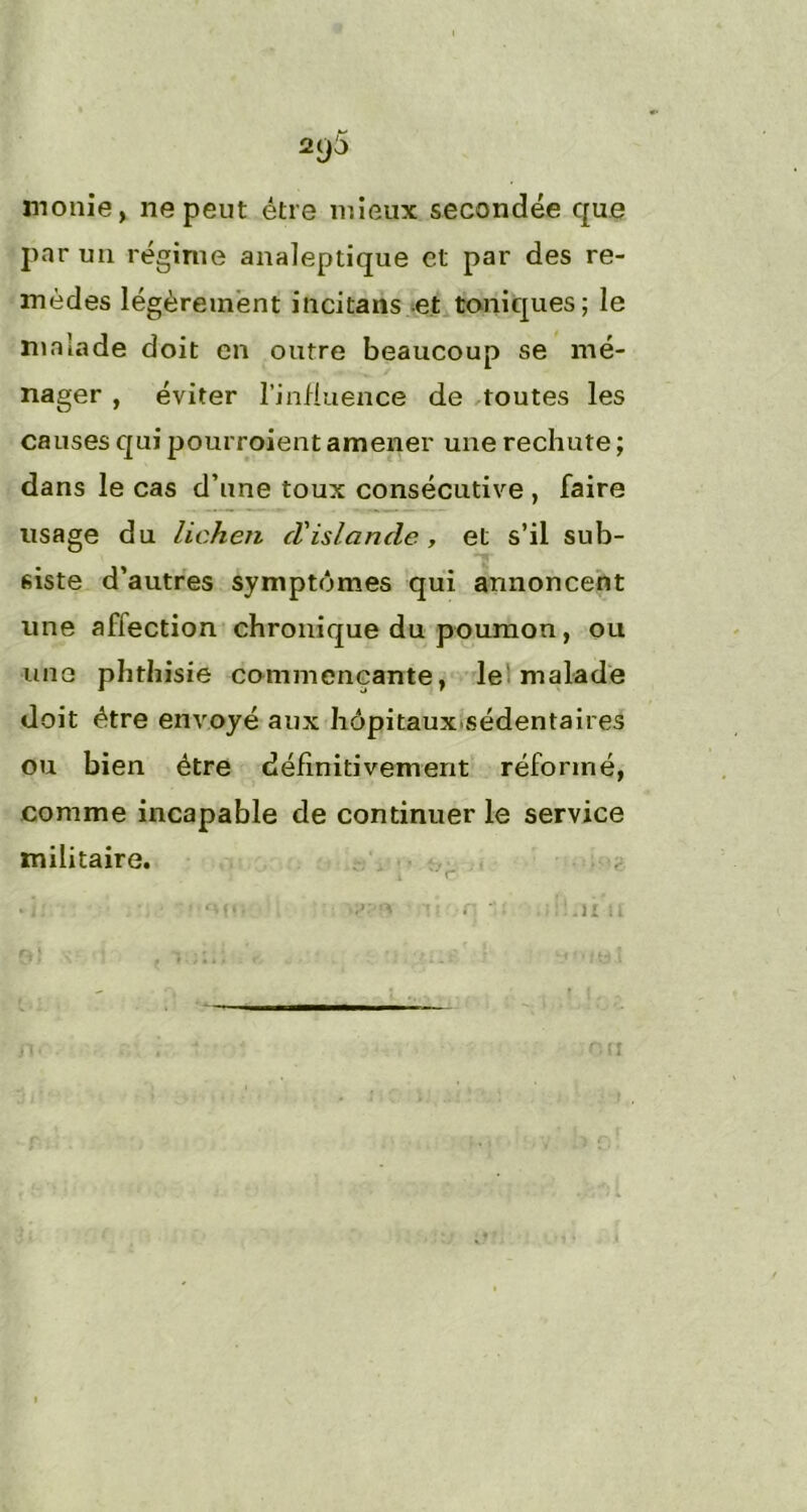 2()5 moitié, ne peut être mieux secondée que par un régime analeptique et par des re- mèdes légèrement incitans et toniques; le malade doit en outre beaucoup se mé- nager , éviter l’influence de toutes les causes qui pourroient amener une rechute ; dans le cas d’une toux consécutive , faire usage du lichen cl'islande, et s’il sub- siste d’autres symptômes qui annoncent une afiection chronique du poumon, ou une phthisie commençante, le malade doit être envoyé aux hôpitaux-sédentaires ou bien être définitivement réformé, comme incapable de continuer le service militaire. t r :>taer-inion inoiinni'ii i