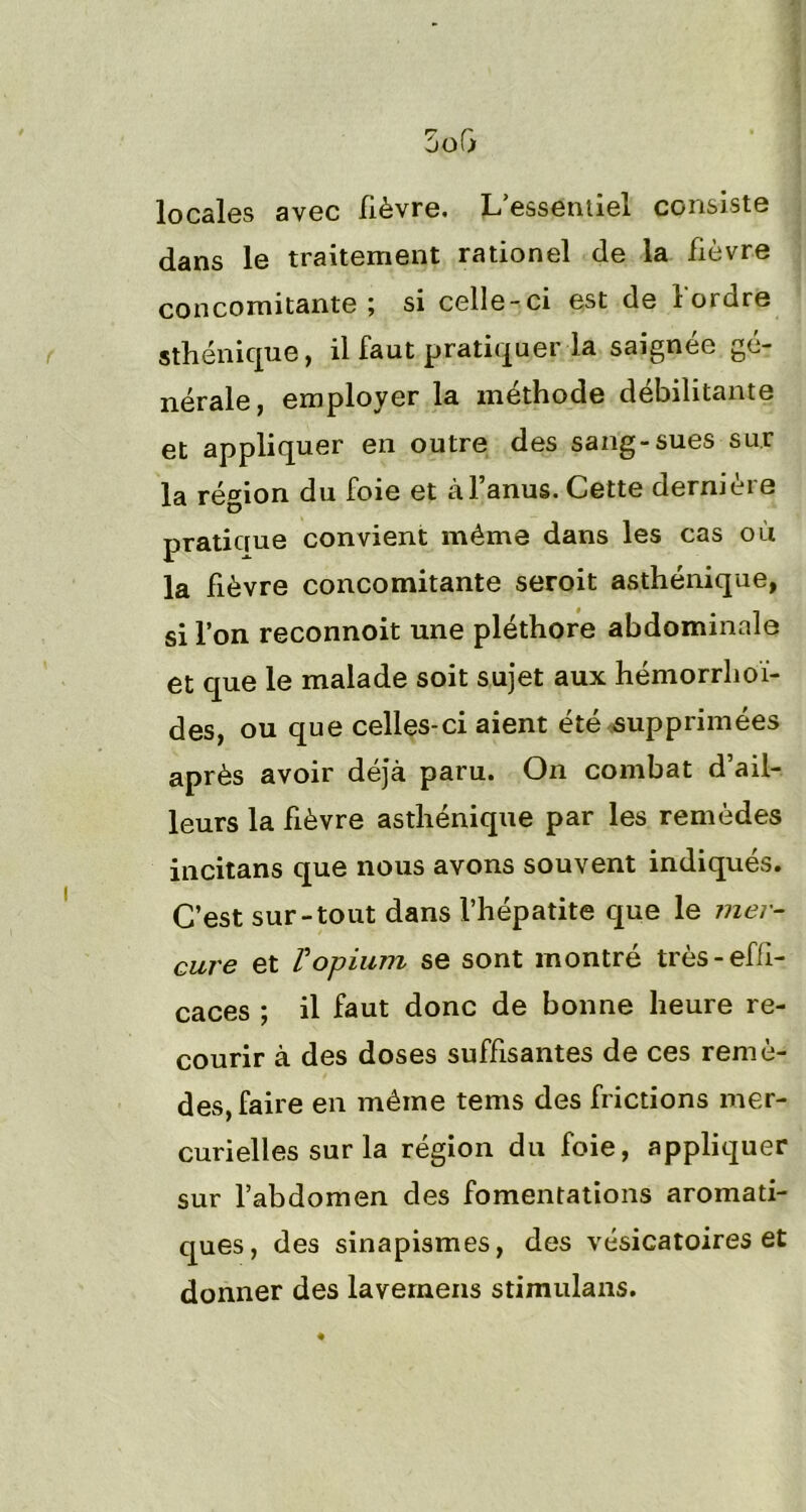 locales avec lièvre. L essentiel consiste dans le traitement rationel de la fièvre concomitante; si celle-ci est de l'ordre sthénique, il faut pratiquer la saignée gé- nérale, employer la méthode débilitante et appliquer en outre des sang-sues sur la région du foie et à l’anus. Cette dernière pratique convient même dans les cas où la fièvre concomitante seroit asthénique, si l’on reconnoit une pléthore abdominale et que le malade soit sujet aux hémorrhoï- des, ou que celles-ci aient été supprimées après avoir déjà paru. On combat d’ail- leurs la fièvre asthénique par les remèdes incitans que nous avons souvent indiqués. C’est sur-tout dans l’hépatite que le mer- cure et V opium se sont montré très-effi- caces ; il faut donc de bonne heure re- courir à des doses suffisantes de ces remè- des, faire en même tems des frictions mer- curielles sur la région du foie, appliquer sur l’abdomen des fomentations aromati- ques, des sinapismes, des vésicatoires et donner des lavemens stimulans.