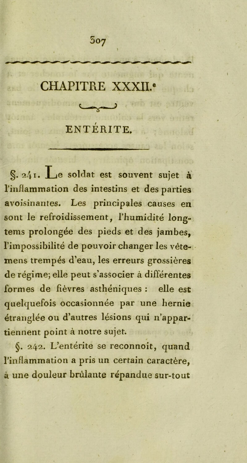 CHAPITRE XXXII.® ENTÉRITE. §• 241. Le soldat est souvent sujet à l’inflammation des intestins et des parties avoisinantes. Les principales causes en sont le refroidissement, l’humidité long- tems prolongée des pieds et des jambes, l’impossibilité de pouvoir changer les véte- mens trempés d’eau, les erreurs grossières de régime; elle peut s’associer à différentes formes de fièvres asthéniques : elle est quelquefois occasionnée par une hernie étranglée ou d’autres lésions qui n’appar- tiennent point à notre sujet. §. 242. L’entérite se reconnoit, quand l’inflammation a pris un certain caractère, à une douleur brûlante répandue sur-tout