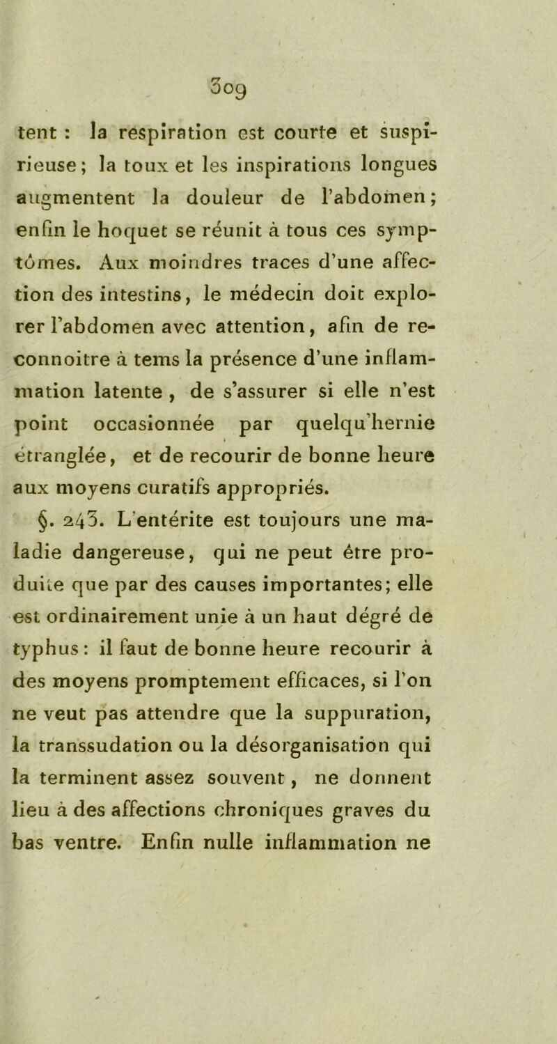 tent : la respiration est courte et suspi- rieuse; la toux et les inspirations longues augmentent la douleur de l’abdomen; enfin le hoquet se réunit à tous ces symp- tômes. Aux moindres traces d’une affec- tion des intestins, le médecin doit explo- rer l’abdomen avec attention, afin de re- connoitre à tems la présence d’une inflam- mation latente , de s’assurer si elle n’est point occasionnée par quelqu hernie étranglée, et de recourir de bonne heure aux moyens curatifs appropriés. §. 245. L'entérite est toujours une ma- ladie dangereuse, qui ne peut être pro- duite que par des causes importantes; elle est ordinairement unie à un haut dégré de typhus: il faut de bonne heure recourir à des moyens promptement efficaces, si l’on ne veut pas attendre que la suppuration, la transsudation ou la désorganisation qui la terminent assez souvent, ne donnent lieu à des affections chroniques graves du bas ventre. Enfin nulle inflammation ne