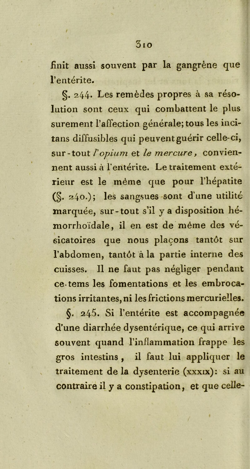 / 3io finit aussi souvent par la gangrène que l’entérite. §. 244. Les remèdes propres à sa réso- lution sont ceux qui combattent le plus sûrement l’affection générale; tous les inci- tans diffusibles qui peuvent guérir celle-ci, sur-tout T opium et le mercure, convien- nent aussi à l’entérite. Le traitement exté- rieur est le même que pour l’hépatite (§. 240.); les sangsues sont d’une utilité marquée, sur-tout s’il y a disposition hé- morrhoïdale, il en est de même des vé- sicatoires que nous plaçons tantôt sur l’abdomen, tantôt à la partie interne des cuisses. Il ne faut pas négliger pendant ce-tems les fomentations et les embroca- tions irritantes, ni les frictions mercurielles. §. 245. Si l’entérite est accompagnée d’une diarrhée dysentérique, ce qui arrive souvent quand l’inflammation frappe les gros intestins , il faut lui appliquer le traitement delà dysenterie (xxxxx): si au contraire il y a constipation, et que celle-