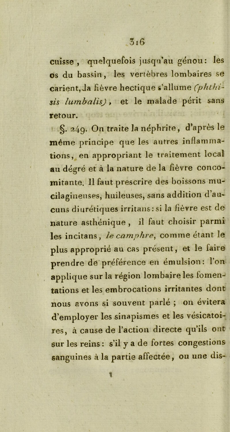 cuisse , quelquefois jusqu’au genou: les os du bassin, les vertèbres lombaires se carient, Ja fièvre hectique s’allume Çphthi- sis lumbalisj, et le malade périt sans retour. §. 249- On traite la néphrite, d’après le même principe que les autres inflamma- tions, en appropriant le traitement local au degré et à la nature de la fièvre conco- mitante. Il faut prescrire des boissons mu- cilaginetises, huileuses, sans addition d au- cuns diurétiques irritansrsi la lièvre est de nature asthénique , il faut choisir parmi les incitans, le camphre, comme étant le plus approprié au cas présent, et le faire prendre de préférence en émulsion: l’on applique sur la région lombaire les fomen- tations et les embrocations irritantes dont nous avons si souvent parlé ; on évitera d’employer les sinapismes et les vésicatoi- res, à cause de l’action directe qu’ils ont sur les reins : s’il y a de fortes congestions sanguines à la partie affectée, ou une dis- 1