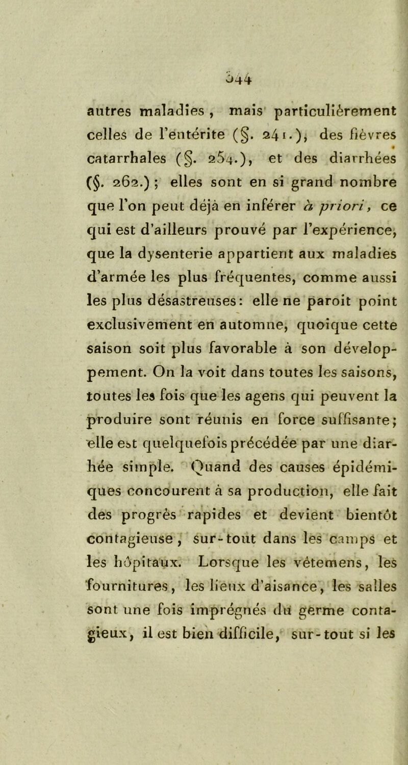 antres maladies , mais particulièrement celles de l’entérite (§. 241.), des lièvres catarrhales (§. 2.5-4.), et des diarrhées (§. 262.) ; elles sont en si grand nombre que l’on peut déjà en inférer a priori, ce qui est d’ailleurs prouvé par l’expérience, que la dysenterie appartient aux maladies d’armée les plus fréquentes, comme aussi les plus désastreuses: elle ne paroit point exclusivement en automne, quoique cette saison soit plus favorable à son dévelop- pement. On la voit dans toutes les saisons, toutes les fois que les agens qui peuvent la produire sont réunis en force suffisante; elle est quelquefois précédée par une diar- hée simple. Quand des causes épidémi- ques concourent à sa production, elle fait des progrès rapides et devient bientôt contagieuse, sur-tout dans les camps et les hôpitaux. Lorsque les vétemens, les fournitures, les lieux d’aisance, les salles sont une fois imprégnés du germe conta- gieux, il est bien difficile, sur-tout si les