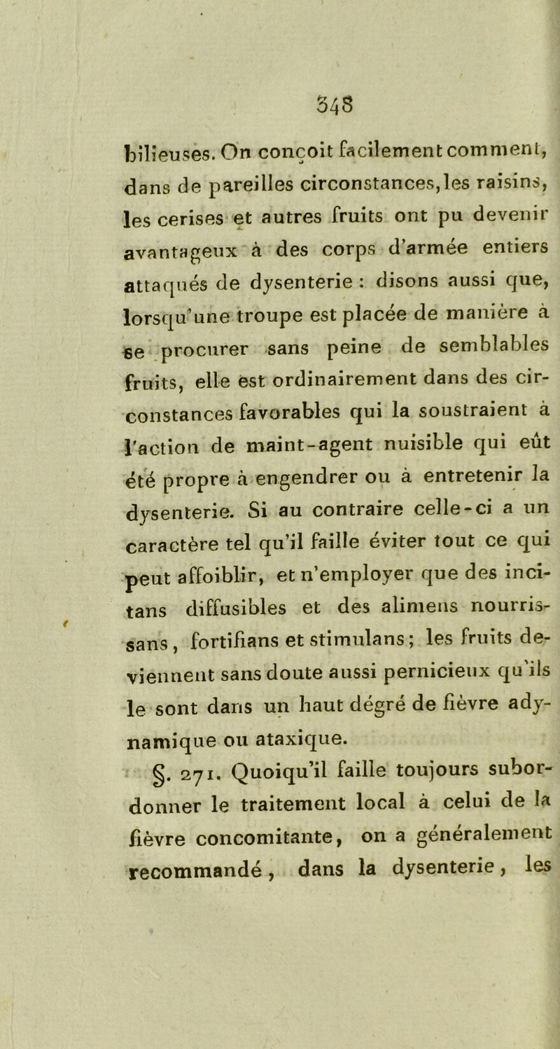 543 bilieuses. On conçoit facilement comment, dans de pareilles circonstances,les raisins, les cerises et autres fruits ont pu devenir avantageux à des corps d’armée entiers attaqués de dysenterie : disons «aussi que, lorsqu’une troupe est placée de manière à ae procurer sans peine de semblables fruits, elle est ordinairement dans des cir- constances favorables qui la soustraient à l'action de maint-agent nuisible qui eût été propre «à engendrer ou à entretenir la dysenterie. Si au contraire celle-ci a un caractère tel qu’il faille éviter tout ce qui peut affoiblir, et n’employer que des inci- tans diffusibles et des alimens nourris- sans, fortifians et stimulans ; les fruits de- viennent sans doute aussi pernicieux qu'ils le sont dans un haut dégré de fièvre ady- namique ou ataxique. g. 271. Quoiqu’il faille toujours subor- donner le traitement local à celui de la fièvre concomitante, on a généralement recommandé , dans la dysenterie, les