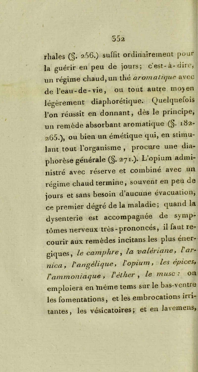 rhales (§. 256.) suffit ordinairement pour la guérir en peu de jours; c’est-à-dire, un régime chaud, un thé aromatique avec de l’eau-de-vie, ou tout autre mo>en légèrement diaphonique. Quelquefois l’on réussit en donnant, des le piincipe, un remède absorbant aromatique (§• 182- 265.), ou bien un émétique qui, en stimu- lant tout l’organisme , procure une dia- phorèse générale (§. 271.). L opium admi- nistré avec réserve et combiné avec un régime chaud termine, souvent en peu de jours et sans besoin d’aucune évacuation, ce premier dégré de la maladie; quand la dysenterie est accompagnée de symp- tômes nerveux très-prononcés, il faut re- courir aux remèdes incitans les plus éner- giques, le camphre, la valériane, l ar- nica, l'angélique, l'opium, les epices, f ammoniaque, V éther, le musc : on emploiera en même tems sur le bas-ventre les fomentations, et les embrocations irri- tantes, les vésicatoires; et en Javemens,