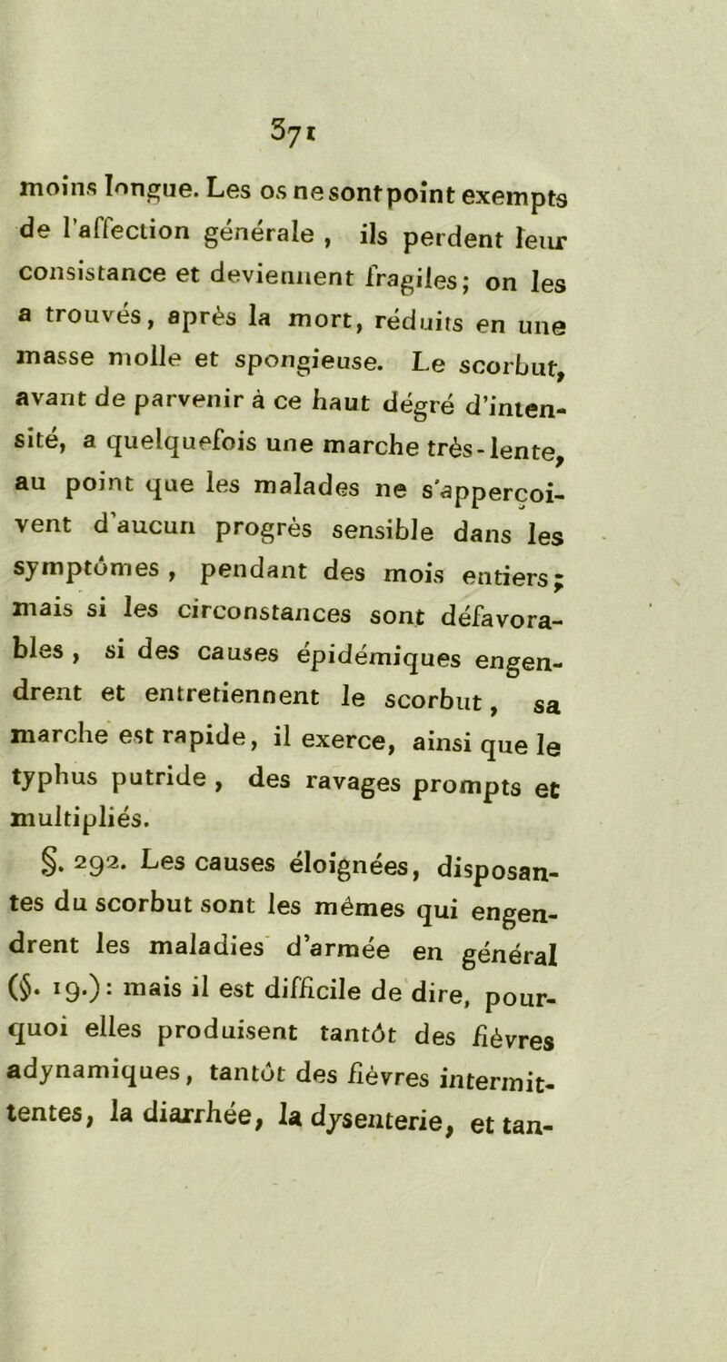 moins longue. Les os ne sont point exempts de l’affection générale , ils perdent leur consistance et deviennent fragiles; on les a trouvés, après la mort, réduits en une masse molle et spongieuse. Le scorbut, avant de parvenir à ce haut degré d’inten- sité, a quelquefois une marche très-lente, au point que les malades ne sapperçoi- vent d’aucun progrès sensible dans les symptômes , pendant des mois entiers j mais si les circonstances sont défavora- bles , si des causes épidémiques engen- drent et entretiennent le scorbut, sa marche est rapide, il exerce, ainsi que le typhus putride , des ravages prompts et multipliés. §• 2g‘2. Les causes éloignées, disposan- tes du scorbut sont les mêmes qui engen- drent les maladies d’armée en général (§• 19,): il Gst difficile de dire, pour- quoi elles produisent tantôt des fièvres adynamiques, tantôt des fièvres intermit- tentes, la diarrhée, la dysenterie, et tan-