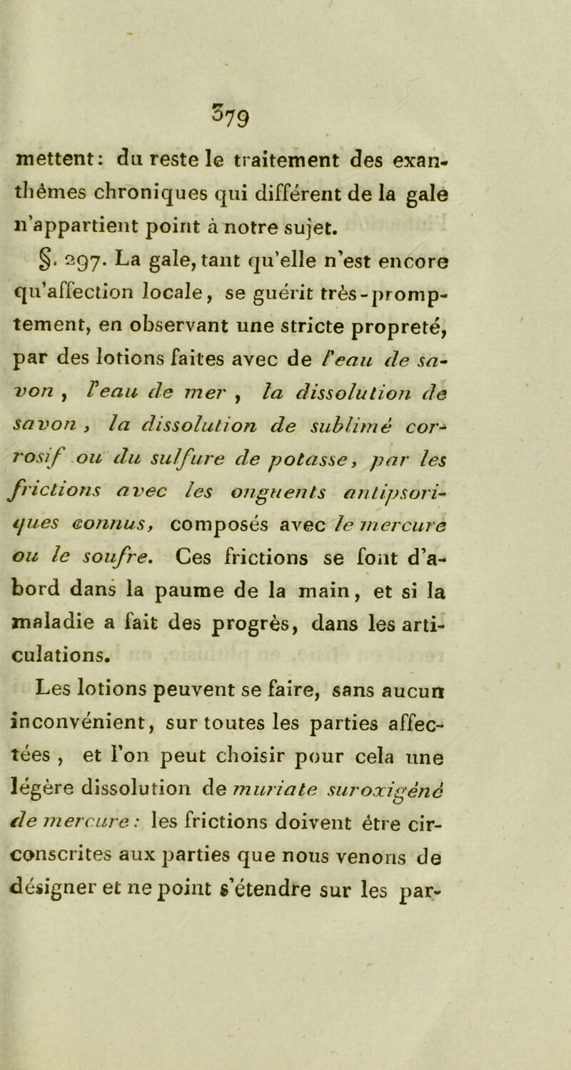 mettent: du reste le traitement des exan- thèmes chroniques qui différent de la gale n'appartient point à notre sujet. §. 297. La gale, tant qu’elle n’est encore qu’affection locale, se guérit très-promp- tement, en observant une stricte propreté, par des lotions faites avec de l'eau de sa- von , Peau de mer , la dissolu lion de savon , la dissolution de sublimé cor- rosif ou du sulfure de potasse, par les frictions avec les onguents antipsori- ijues connus, composés avec le mercure ou le soufre. Ces frictions se font d’a- bord dans la paume de la main, et si la maladie a fait des progrès, dans les arti- culations. Les lotions peuvent se faire, sans aucun inconvénient, sur toutes les parties affec- tées , et l’on peut choisir pour cela une légère dissolution de mûri a te sur oxigène fie mercure: les frictions doivent être cir- conscrites aux parties que nous venons de désigner et ne point s’étendre sur les par-