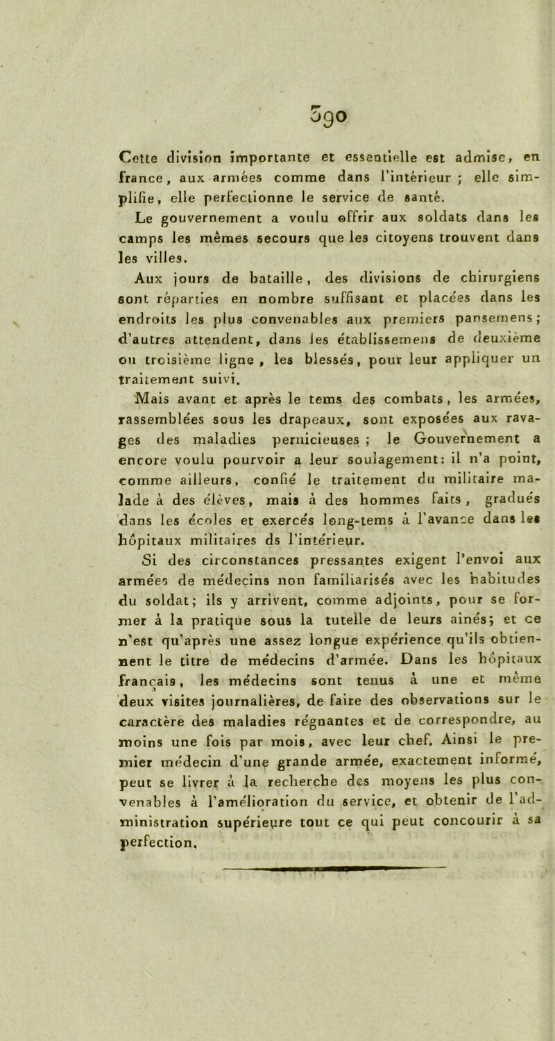 og° Cette division importante et essentielle est admise, en france, aux armées comme dans l’intérieur; elle sim- plifie, elle perfectionne le service de santé. Le gouvernement a voulu offrir aux soldats dans les camps les mêmes secours que les citoyens trouvent dans les villes. Aux jours de bataille, des divisions de chirurgiens sont réparties en nombre suffisant et placées dans les endroits les plus convenables aux premiers pansemens; d’autres attendent, dans les établissemens de deuxieme on troisième ligne, les blessés, pour leur appliquer un traitement suivi. Mais avant et après le tems des combats , les armées, rassemblées sous les drapeaux, sont exposées aux rava- ges des maladies pernicieuses ; le Gouvernement a encore voulu pourvoir a leur soulagement: il n’a point, comme ailleurs, confié le traitement du militaire ma- lade à des élèves, mais à des hommes faits, gradués dans les écoles et exercés leng-tems à l’avance dans les hôpitaux militaires ds l’intérieur. Si des circonstances pressantes exigent l’envoi aux armées de médecins non familiarisés avec les habitudes du soldat; ils y arrivent, comme adjoints, pour se for- mer à la pratique sous la tutelle de leurs ainésj et ce n’est qu’après une assez longue expérience qu’ils obtien- nent le titre de médecins d’armée. Dans les hôpitaux français, les médecins sont tenus à une et meme deux visites journalières, de faire des observations sur le caractère des maladies régnantes et de correspondre, au moins une fois par mois, avec leur chef. Ainsi le pre- mier médecin d’une grande armée, exactement informe, peut se livrer à la recherche des moyens les plus con- venables à l’amélioration du service, et obtenir de 1 ad- ministration supérieure tout ce qui peut concourir a sa perfection.