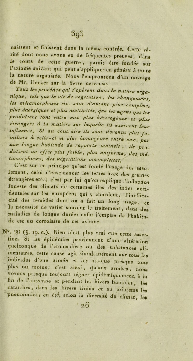 395 naissent et finissent dans la même contre'e. Cette vé- rité dont nous avons eu de fréquentes preuves , dans le cours de cette guerre , paroit être fondée sur 1 axiome suivant qui peut s’appliquer en général à toute la nature orgauisée. Nous l’empruntons d’un ouvrage de Mr. Hecker sur la fièvre nerveuse. Tous les procèdes qui s'opèrent dans la nature orga- nique, tels que la vie de végétation , les changement, les métamorphoses rtc. sont d’autant plus complets plus énergiques et plus multipliés, que les agens qui tes produisent sont entre eux plus hétérogènes et plus étrangers à la matière sur laquelle ils exercent leur influence. Si au contraire ils sont devenus plus fa- miliers a celle-ci et plus homogènes entre eux, par une longue habitude de rapports mutuels . Us pro- duisent un effet plus faille, plus uni/orme, des mé- tamorphoses, des végétations incomplettes. C’est sur ce principe qu’est fondé l’usage des asso- lemens, celui d’ensemencer les terres avec des graines étrangères etc.; c’est par lui qu’on explique l’influence funeste des climats de certaines iles des indes occi- dentales sur les européens qui y abordent, l’ineffica- cité des remèdes dont on a fait un long usage, et la nécessité de varier souvent le traitement, dans des maladies de longue durée: enfin l’empire de l’habitu- de est un corroiai/e de cet axiome. N°. (S) C§- 19- c.). Rien n’est plus vrai que cette asser- tion. Si las épidémies proviennent d’une altération quelconque de l’atmosphère ou des substances ali- mentaires, cette cause agit simultanément sur tous le* individus d’une armée et les attaque presque tous plus ou moins; c’est ainsi, qu’aux armées, nous voyons presque toujours régner épidémiquement, à la fin de l’automne et pendant les hivers humides, ]e* catarrhes, dans les hivers froids et au priiitema les pneumonies j en été, selon la diversité du climat, les 2.6 ✓