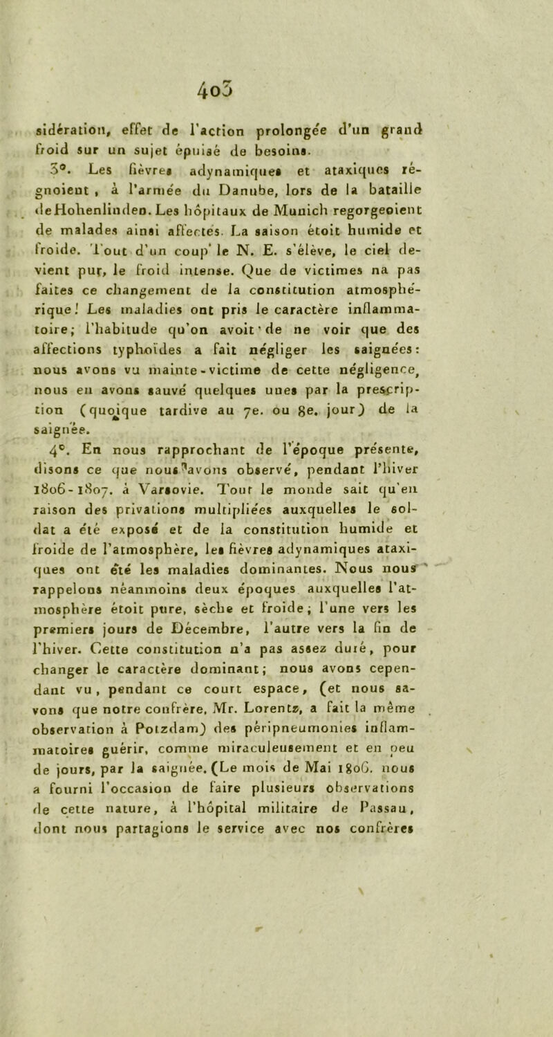 4o5 sidération, effet de l'action prolongée d’un grand froid sur un sujet épuisé de besoins. 3®. Les fièvres adynainique» et ataxiques ré- gnoieut , à l'armée du Danube, lors de la bataille deHohenlindeo. Les hôpitaux de Munich regorgeoient de malades ainsi affectes. La saison étoit humide et troide, i’out d’un coup le N. E. s’élève, le ciel de- vient pur, le froid intense. Que de victimes na pas faites ce changement de la constitution atmosphé- rique.1 Les maladies ont pris le caractère inflamma- toire; l’habitude qu’on avoit'de ne voir que des affections typhoïdes a fait négliger les saignées: nous avons vu mainte - victime de cette négligence, nous en avons sauvé quelques unes par la prescrip- tion (quoique tardive au 7e. ou ge. jour) de la saignée. 4e. En nous rapprochant de l’époque présente, disons ce que nous^avons observé, pendant l’hiver 1806-1807. à Varsovie. Tour le monde sait qu’en raison des privations multipliées auxquelles le sol- dat a été exposa et de la constitution humide et froide de l’atmosphère, les fièvres adynamiques ataxi- ques ont été les maladies dominantes. Nous nous rappelons néanmoins deux époques auxquelles l’at- mosphère étoit pure, sèche et froide; l’une vers les premier» jours de Décembre, l’autre vers la fin de l’hiver. Cette constitution n’a pas assez duré, pour changer le caractère dominant; nous avons cepen- dant vu, pendant ce court espace, (et nous sa- vons que notre confrère. Mr. Lorentz, a fait la même observation à Potzdam) de» péripneumonies inflam- matoires guérir, comme miraculeusement et en peu de jours, par la saignée. (Le mois de Mai 1806. nous a fourni l’occasion de faire plusieurs observations de cette nature, à l’hôpital militaire de Passau, dont nous partagions le service avec nos confrères