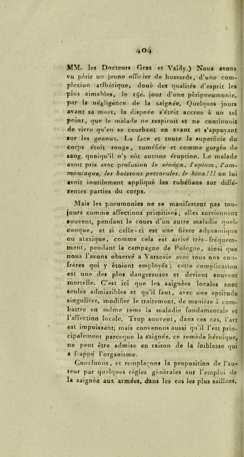 MM. les Docteurs Gras et Vaidy.) Nous avons vu périr un jeune offii ier de hussards, d’une corn- plexion atlbétique, doué des qu alités d’esprit les plus aimables, le 15e. jour d’une péripneumonie, par la négligence de la saignée. Quelques jours avant sa mort, la dispnée s’e'toit accrue à un tel point, que le malade ne respiroit et ne continuoit de vivre qu’en se courbant en avant et s’appuyant sur les genoux. La face et toute la superficie du corps étoit rouge, tuméfiée et comme gorgée de sang, quoiqu’il n’y eût aucune éruption. Le malade avoit pris avec profusion le sénéga, l’opium, l'am- moniaque, les boissons pectorales, le kina ! ! ! on lui «voit inutilement appliqué les rubéfians sur diffé- rentes parties du corps. Mais les pneumonies ne se manifestent pas tou- jours comme affections primitives; elles surviennent souvent, pendant le cours d’un autre maladie quel- conque, et si celle-ci est une fièvre adynamique ou ataxique, comme cela est arrivé très - fréquem- ment, pendant la campagne de Pologne, ainsi que nous lavons observé a Varsovie avec tous nos coi- frères qui y étoient employés ; cette complication est une des plus dangereuses et devient souvent mortelle. C’est ici que les saignées locales sont seules admissibles et qu’il faut, avec une aptitude singulière, modifier le traitement, de manière à com- battre en même teins la maladie fondamentale et 1 affection locale. Trop souvent, dans ces cas, l’arc est impuissant; mais convenons aussi qu’il l’est prin- cipalement parceque la s'aignée, ce remède héroique, ne petit être admise en raison de la foiblesse qui a frappé l’organisme. Concluons, et remplaçons la proposition de l’au- teur par quelques règles générales sur l’emploi de la saignée aux arme’es, d'ans les cas les plus saillans.