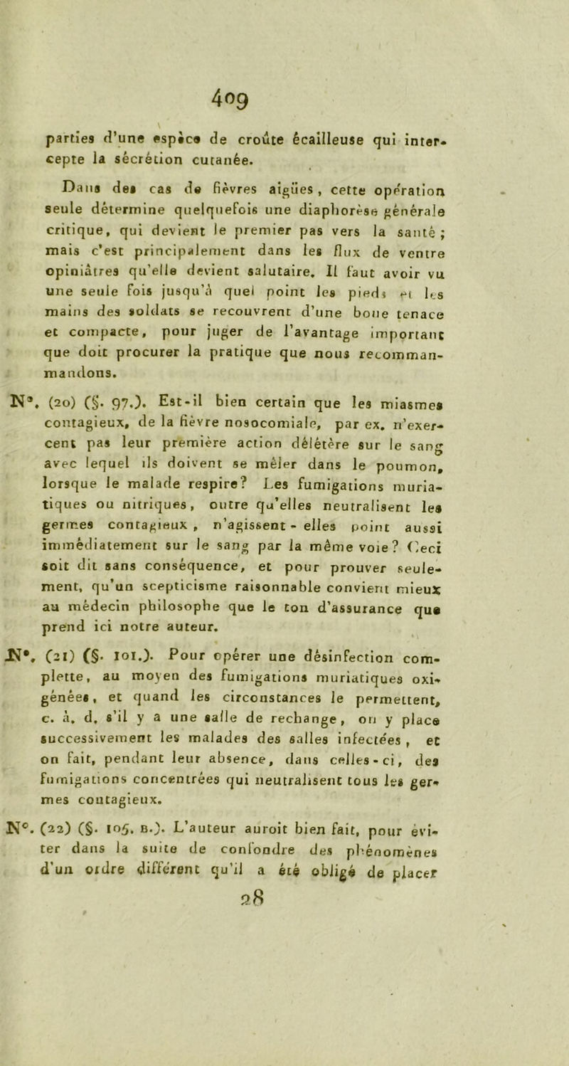 parties d’une espic® de croûte écailleuse qui inter, cepte la sécrétion cutanée. Dans des cas de fièvres aigiies, cette operation seule détermine quelquefois une diapliorèse générale critique, qui devient le premier pas vers la santé; mais c’est principalement dans les flux de ventre opiniâtres qu’elle devient salutaire. Il faut avoir vu une seule fois jusqu’à quel point les piedt et les mains des soldats se recouvrent d’une boue tenace et compacte, pour juger de l’avantage important que doit procurer la pratique que nous recomman- ma niions. N*. (20) (§. 97.). Est-il bien certain que les miasmes contagieux, de la fièvre nosocomiale, par ex. rl’exer- cent pas leur première action délétère sur le sang avec lequel ils doivent se mêler dans le poumon, lorsque le malade respire? Les fumigations muria- tiques ou nitriques, outre qu’elles neutralisent le» germes contagieux, n’agissent - elles point aussi immédiatement sur le sang par la même voie? Ceci soit dit sans conséquence, et pour prouver seule- ment, qu’un scepticisme raisonnable convient mieux aa médecin philosophe que le ton d'assurance que prend ici notre auteur. JJ*, (ai) (§• loi.)- Pour opérer une désinfection corn- plette, au moyen des fumigations muriatiques oxy- génées, et quand les circonstances le permettent, c. à. d, s’il y a une salle de rechange, on y place successivement les malades des salles infectées , et on fait, pendant leur absence, dans celles-ci, des fumigations concentrées qui neutralisent tous les ger- mes contagieux. Nc. C22) (§■ ,r>5. L’auteur auroit bien fait, pour évi- ter dans la suite de confondre des phénomènes d’un 01 dre différent qu’il a été obligé de placer