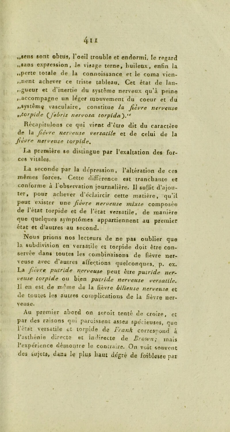 ,,sens sont obtus, l'oeil trouble et endormi, le regard ,,sans expression, le visage terne, huileux, enfin la ,,perte totale de la connotssance et le coma vien- nent achever ce triste tableau. Cet état de lari- ,.gueur et d inertie du système nerveux qu’à peine ,,accompagne un léger mouvement du coeur et du „systêmç vasculaire, constitue la fièvre nerveuse ,,torpide (J'ebris nervosa torpida’).” Récapitulons ce qui vient d’être dit du caractère de la fièvre nerveuse versatile et de celui de la fièvre nerveuse torpide. La première se distingue par l’exaltation des for- ces vitales. La seconde par la dépréssion, l’altération de ces memes forces. Cette différence est tranchante et conforme a 1 observation journalière. Il suflit d’ajou- ter, pour achever d’éclaircir cette matière, qu’il peut exister une fievre nerveuse mixte composée de 1 état torpide et de l’etat versatile, de manière que quelques symptômes appartiennent au premier état et d’autres au second. % Nous prions nos lecteurs de ne pas oublier que la subdivision en versatile et torpide doit être con- servée dans toutes les combinaisons de fièvre ner- veuse avec d’autres affections quelconques, p. ex. La fievre putride nerveuse peut être putride ner- veuse torpide ou bien putride nerveuse versatile. Il en est de meme de la lièvre bilieuse nerveuse et de toutes les autres complications de la fièvre ner- veuse. Au premier abord on seroit tenté de croire, et par des raisons qui paroissent assez spécieuses, que l’état versatile et torpide de Frank correspond à l’asthénie directe et indirecte de Brown; mais l’expe'rience démontre le contraire. On voit souvent des sujets, dans le plus haut degré de foiblesse par