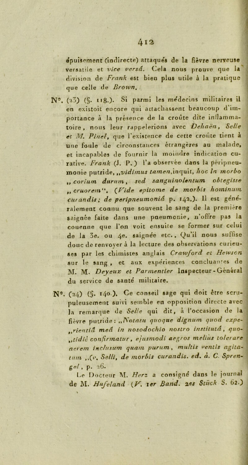 4-12 épuisement (indirecte) attaque'* de la fièvre nerveuse versatile et vice versa. Cela nous prouve que la division de Frank est bien plus utile à la pratique que celle de Brown. N°. (2j) (§. ( i80- Si parmi les médecins militaires il en existoit encore qui attachassent beaucoup d im- portance à la présence de ta croûte dite inllamma- toire , nous leur rappelerions avec Dehaën, Selle et M. Pinel, que l’existence de cette croûte tient à une foule de circonstances étrangères au malade, et incapables de fournir la moindre indication cu- rative. Frank (J. P.) l’a observée dans la péripneu- monie putride, „vidimus tarnen,inquit, hoc in rnorbo „ corium dttrmn, sed sanguinolentum ohtegisse ,, cruorem. (Fide epitome de morbis hominum car an dis ; de peripneumonià p. i42.)* H est géné- ralement connu que souvent le sang de la première saignée faite dans une pneumonie, n’offre pas la couenne que l’on voit ensuite se former sur celui de la 3e. ou 4e> saignée etc.. Qu’il nous suffise doue de renvoyer à la lecture des observations curieu- ses par les chimistes anglais Crawford et Hewscn sur le sang , et aux expériences concluantes de M. M. Deyeux et Parmentier Inspecteur - Général du service de santé militaire. N9. C24) (§• *4° )* conseil sage qui doit être scru- puleusement suivi semble en opposition directe avec la remarque de Selle qui dit, a 1 occasion de ja fièvre putride: Notant qtioque dignum quod expe- t,rieritiâ med in nosodochio nostro institutd, qt/o- ,,tidic conftnnatur, ejusmodi aegros melius tolerare aerem inclusum quant purum , multis vernis agita- trnn ,,(V. Se/li, de morbis curandis. ed. à. C Spren- gel , p. -26. Le Docteur M. Herz a consigné dans le journal de M. Hufeland {V, ter Band. 2es Sciick S. 6î0