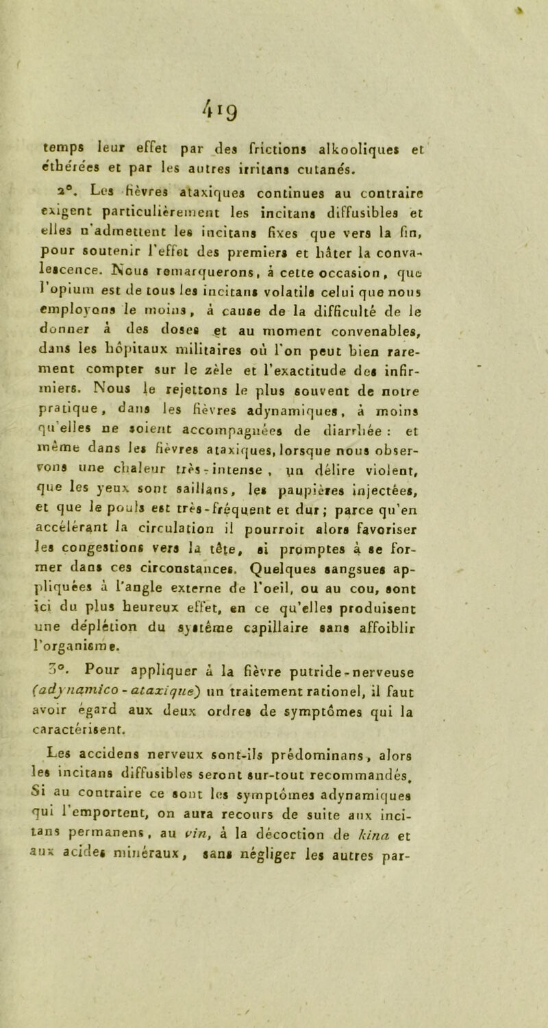 4 ig temps leur effet par des frictions alkooliques et e'tbe'ie'es et par les autres irritant cutanés. a0. Les fièvres ataxiques continues au contraire exigent particulièrement les incitant diffusibles et elles n admettent les incitans fixes que vers la fin, pour soutenir 1 effet des premiers et liâter la conva- lescence. Nous remarquerons, à cette occasion , que 1 opium est de tous les incitant volatils celui que nous employons le moins, à cause de la difficulté de le donner a des doses et au moment convenables, dans les hôpitaux militaires où I on peut bien rare- ment compter sur le zèle et l’exactitude des infir- miers. Nous le rejettons le plus souvent de notre pratique, dans les fièvres adynamiques, à moins qu elles ne soient accompagnées de diarrhée : et meme dans le» fièvres ataxiques, lorsque nous obser- vons une chaleur très - intense , un délire violent, que les yeux sont saillans, les paupières injectées, et que le pouls est très-fréquent et dur; parce qu’en accélérant la circulation il pourroit alors favoriser les congestions vers la tête, si promptes à se for- mer dans ces circonstances. Quelques sangsues ap- pliquées à l'angle externe de l’oeil, ou au cou, sont ici du plus heureux effet, en ce qu’elles produisent une de’plétion du système capillaire sans affoiblir l’organisme. Pour appliquer à la fièvre putride - nerveuse (adj’nantico - ataxique) un traitement rationel, il faut avoir égard aux deux ordres de symptômes qui la caractérisent. Les accidens nerveux sont-ils prêdominans, alors les incitans diffusibles seront sur-tout recommandés. Si au contraire ce sont les symptômes adynamiques qui 1 emportent, on aura recours de suite aux inci- tans permanens, au vin, à la décoction de kina et aux acides minéraux, sans négliger les autres par-