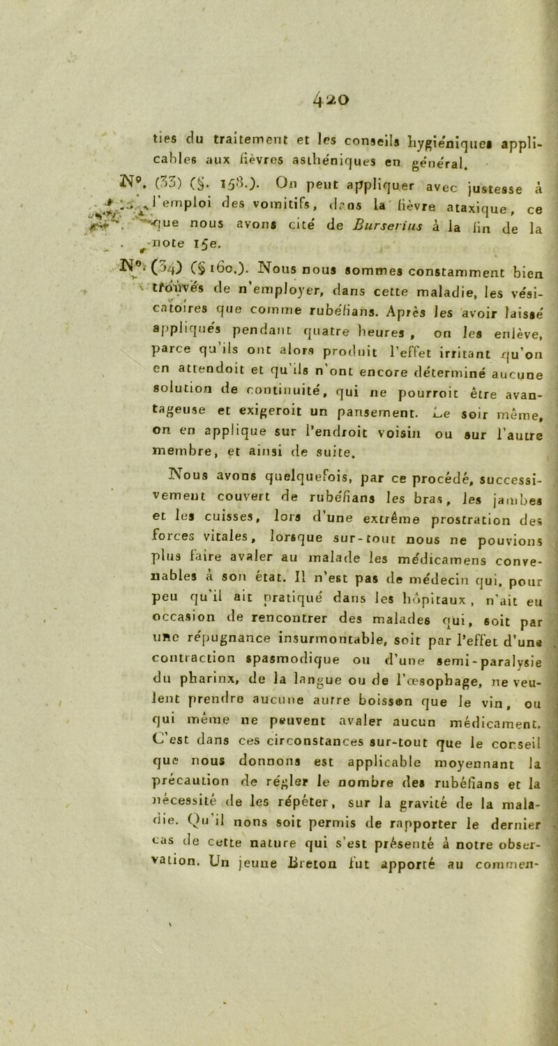 ties du traitement et les conseils hygiénique! appli- cables aux lièvres asthe'nirjues en général N9, (33) (§• On peut appliquer avec justesse à ü ^l’emploi des vomitifs, dros la lièvre ataxique, ce -que nous avoii! cite' de Burserius à la lin de la t note ife. (§ 160.). Nous nous sommes constamment bien tfd-ùvës de n’employer, dans cette maladie, les vési- catoires que comme rubëfians. Après les avoir laissé appliqués pendant quatre heures , on le» enlève, parce qu ils ont alors produit l’effet irritant qu’on en attendoit et qu ds n ont encore déterminé aucune solution de continuité, qui ne pourroit être avan- tageuse et exigeroit un pansement. Le soir même, on en applique sur l’endroit voisin ou sur l’autre membre, et ainsi de suite. ISous avons quelquefois, par ce procédé, successi- vement couvert de rubéfians les bras, les jambes et les cuisses, lors dune extrême prostration des .foices vitales, lorsque sur-tout nous ne pouvions plus faire avaler au malade les médicamens conve- nables a son état. Il n est pas de médecin qui, pour peu qu’il ait pratiqué dans les hôpitaux, n’ait eu occasion de rencontrer des malades qui, soit par une répugnance insurmontable, soit par l’effet d’une contraction spasmodique ou d’une semi - paralysie du pharinx, de la langue ou de l’œsophage, ne veu- lent prendre aucune autre boissen que le vin, ou qui même ne peuvent avaler aucun médicament. C’est dans ces circonstances sur-tout que le conseil que nous donnons est applicable moyennant la précaution de régler le nombre des rubéfians et la nécessité de les répéter, sur la gravité de la mala- die. Qu’il nons soit permis de rapporter le dernier cas de cette nature qui s’est présenté à notre obser- vation. Un jeune Breton lut apporré au coramen-