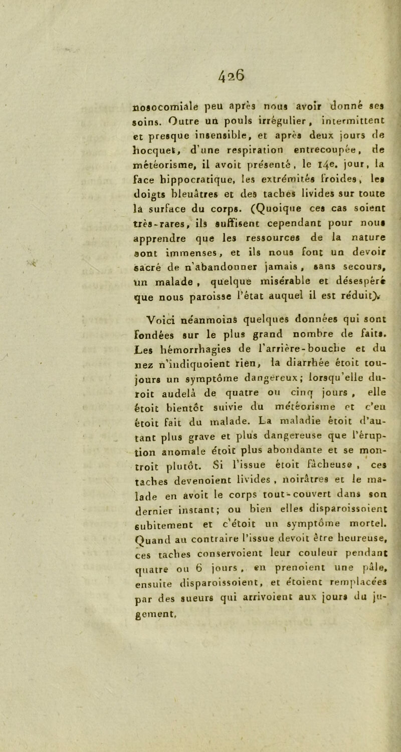 4^6 nosocomiale peu après nous avoir donné ses soins. Outre un pouls irrégulier, intermittent et presque insensible, et après deux jours de hocquet, d'une respiration entrecoupée, de météorisme, il avoit présenté, le 14e. jour, la face hippocratique, les extrémités froides, le» doigts bleuâtres et des taches livides sur toute lâ surface du corps. (Quoique ces cas soient très-rares, ils suffisent cependant pour noui apprendre que les ressources de la nature sont immenses, et ils nous font un devoir sacré de n’abandonner jamais , sans secours, un malade , quelque misérable et désespéré que nous paroisse l’état auquel il est réduit)* Voici néanmoins quelques données qui sont fondées sur le plus grand nombre de faits. Les hémorrhagies de l’arrière-bouche et du nez n’indiquoient rien, la diarrhée étoit tou- jours un symptôme dangereux; lorsqu’elle du- roit audelà de quatre ou cinq jours , elle étoit bientôt suivie du météorisme et c’eu étoit fait du malade. La maladie étoit d’au- tant plus grave et plus dangereuse que l’érup- tion anomale étoit plus abondante et se mon- troit plutôt. Si l’issue étoit fâcheuse , ces taches devenoient livides , noirâtres et le ma- lade en avoit le corps tout-couvert dans son dernier instant; ou bien elles disparoissoient subitement et c’étoit un symptôme mortel. Quand au contraire l’issue devoit être heureuse, ces taches conservoient leur couleur pendant quatre ou 6 jours , en prenoient une pâle, ensuite disparoissoient, et étoient remplacées par des sueurs qui arrivoient aux jours du ju- gement.