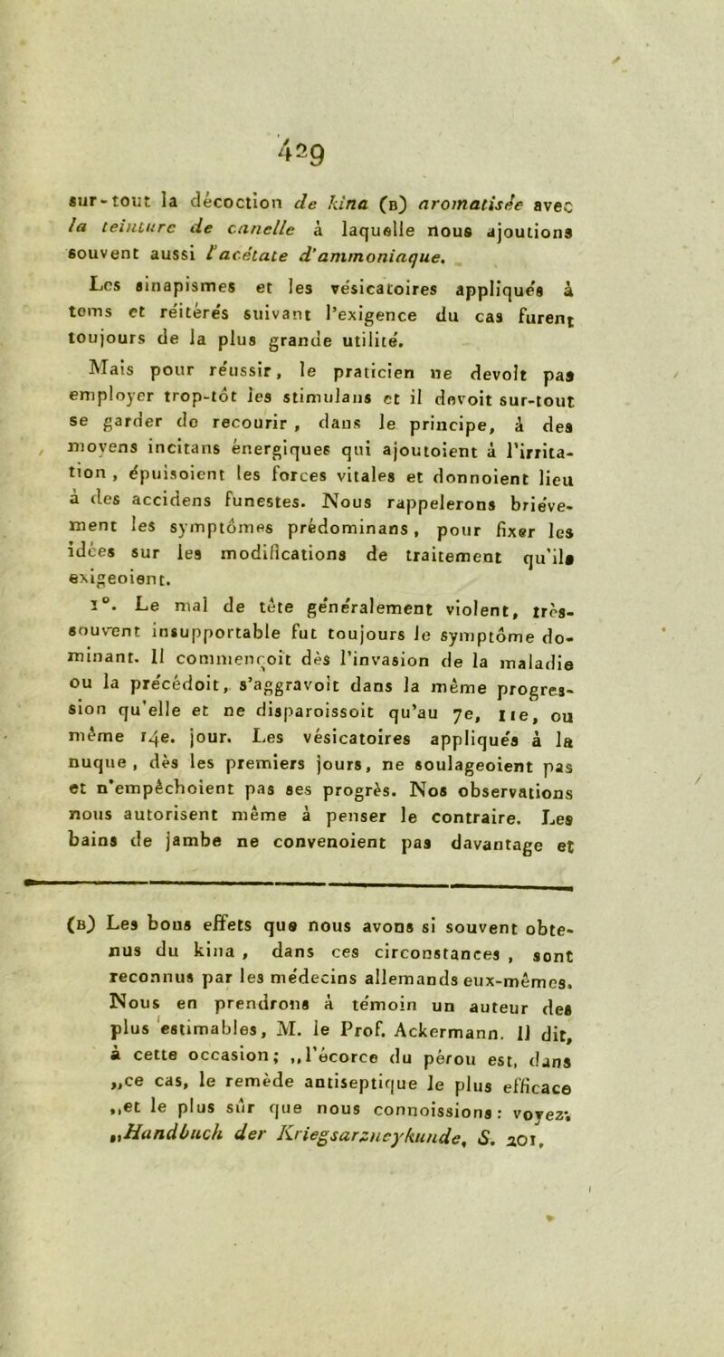 *ur-toiit la décoction de kina (b) aromatisée avec la teinture de cancllc à laquelle nous ajoutions souvent aussi 1“acétate d’ammoniaque. Les sinapismes et les vésicatoires appliqués à teins et réitére’s suivant l’exigence du cas furent toujours de la plus grande utilité. Mais pour réussir, le praticien ne devolt paj employer trop-tôt les stimulans et il devoit sur-tout se garder do recourir , dans le principe, â des moyens incitans énergiques qui ajoutoient à l’irrita- tion , épuisoient les forces vitales et donnoient lieu à des accidens funestes. Nous rappelerons briève- ment les symptômes prédominans, pour fixer les idées sur les modifications de traitement qu’il# exigeoient. i°. Le mal de tête ge'ne'ralement violent, très- souvent insupportable fut toujours Je symptôme do- minant. 11 commenroit dès l’invasion de la maladie ou la précédoit, s’aggravoit dans la même progres- sion qu’elle et ne disparoissoit qu’au 7e, lie, ou môme r4e. jour. Les vésicatoires appliqués à la nuque, dès les premiers jours, ne soulageoient pas et n'empècboient pas ses progrès. Nos observations nous autorisent même à penser le contraire. Les bains de jambe ne convenoient pas davantage et (b} Les bous effets que nous avons si souvent obte- nus du kina , dans ces circonstances , sont reconnus par les médecins allemands eux-mêmes. Nous en prendrons à témoin un auteur des plus estimables, M. ie Prof. Ackermann. 11 dit, à cette occasion; ,,l’écorce du pérou est, dans „ce cas, le remède antiseptique le plus efficace ,,et le plus sur que nous connoissions : voyez; ttfandbuch der Kriegsarzneykunde, S. 201,