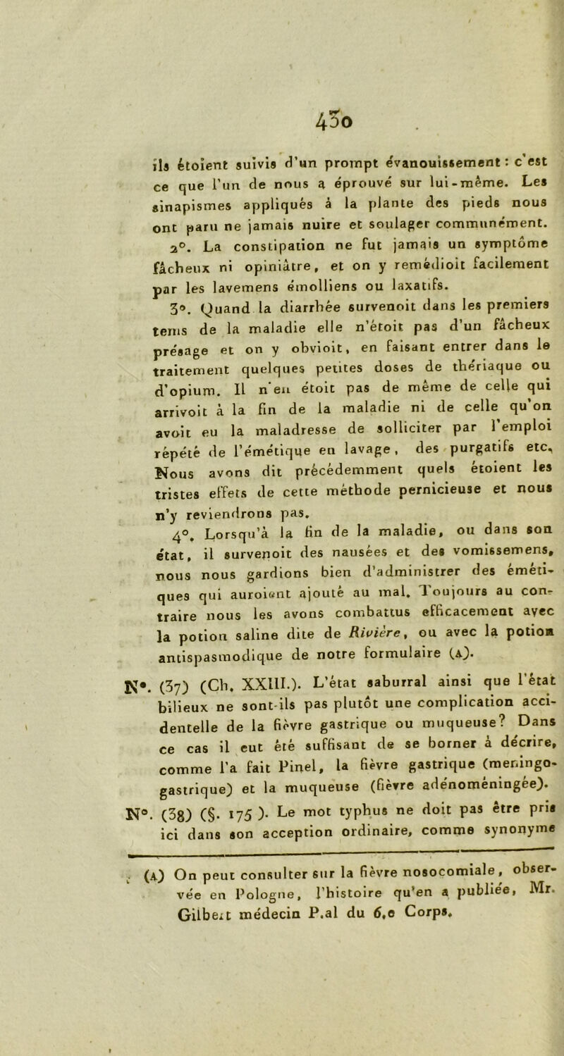 lia étoient suivis d’un prompt évanouissement : c est ce que l'un de nous a éprouvé sur lui-même. Les sinapismes appliqués à la plante des pieds nous ont paru ne jamais nuire et soulager communément. 2°. La constipation ne fut jamais un symptôme fâcheux ni opiniâtre, et on y remèdioit facilement par les lavemens émolliens ou laxatifs. 3®. Quand la diarrhée survenoit dans les premiers teins de la maladie elle n’étoit pas d’un fâcheux présage et on y obvioit, en faisant entrer dans le traitement quelques petites doses de thériaque ou d’opium. Il n’en étoit pas de même de celle qui arrivoit à la fin de la maladie ni de celle qu’on avoit eu la maladresse de solliciter par l’emploi répété de l’émétique en lavage, des purgatifs etc. Nous avons dit précédemment quels étoient les tristes effets de cette méthode pernicieuse et nous n’y reviendrons pas. 4°. Lorsqu’à la fin de la maladie, ou dans son état, il survenoit des nausées et des vomissemens, nous nous gardions bien d’administrer des éméti- ques qui auroisnt ajouté au mal. Toujours au con- traire nous les avons combattus efficacement avec ]a potion saline dite de Rivière, ou avec la potio* antispasmodique de notre formulaire (a). N*. (37) (Ch. XXIII.). L’état saburral ainsi que l'état bilieux ne sont-ils pas plutôt une complication acci- dentelle de la fièvre gastrique ou muqueuse? Dans ce cas il eut été suffisant de se borner à décrire, comme l’a fait Pinel, la fièvre gastrique (meningo- gastrique) et la muqueuse (fièvre adénomèningée). N», (38) (§. 175)- Le mot typhus ne doit pas être pris ici dans son acception ordinaire, comme synonyme (A) On peut consulter sur la fièvre nosocomiale, obser- vée en Pologne, l’histoire qu’en a publieei Mr. Gilbert médecin P.al du 6,0 Corps,