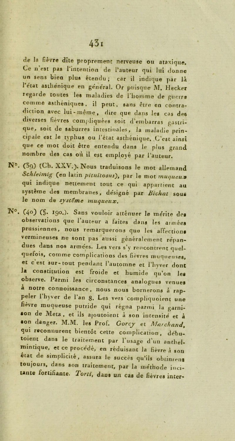 cîc la fièvre dite proprement nerveuse ou ataxique. Ce n est pas l'intention de l’auteur qui lui donne un sens biea plus étendu ; car il indique par là 1 état asthénique en général. Or puisque M. Hecker regai de toutes les maladies de 1 homme de guerre comme asthéniques, il peut, sans être en contra- diction avec lui-même, dire que dans les cas des diverses lièvres compliquées soit d’embarras gastri- que, sou de saburres intestinales, la maladie prin- cipale est le typhus ou l’état asthénique. C’est ainsi que ce mot doit être entendu dans le plus grand nombre des cas où il est employé par l’auteur. (3f)) (Ch. XX\Nous traduisons le mot allemand Sch/eimig (en latin pituitosus), par le mot muqueux qui indique nettement tout ce qui appartient au système des membranes, désigné par Bichat sous le nom de système muqueux. ÎS°. (40) (§. 190.). Sans vouloir atténuer le mérite de» observations que l’auteur a faites dans les années prussiennes, nous remarquerons que les affection» vermineuses ne sont pas aussi généralement répan- dues dans nos armées. Les vers s’y rencontrent quel- quefois, comme complications des fièvres muqueuses, et c est sur-tout pendant l’automne et l’hyver dont la constitution est froide et humide qu’on le» observe. Parmi les circonstances analogues venues a notre connoissance, nous nous bornerons à rap- peler 1 hyver de 1 an g. Les vers compliquoient une fievre muqueuse putride qui régna parmi la garni- son de Metz, et ils ajoutoient à son intensité et à •on danger. M.M. les Prof. Gorcy et Marchand, qui reconnurent bientôt cette complication, débu- toient dans le traitement par l’usage d’un anthel- intnttque, et ce procédé, en réduisant la fièvre à son état de simplicité, assura le succès qu’ils obtinrent toujours, dans son traitement, par la méthode met- tante fortifiante. Tord, dans un cas de fièvres inter-