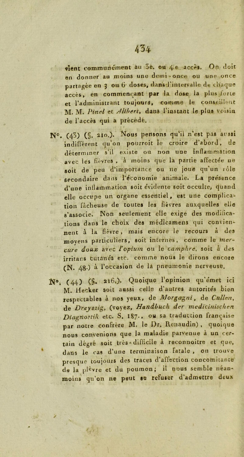 vient communément au 5e. ou /f.e accès. On doit en donner au moins une demi-once ou une once partagée en 3 ou 6 doses, dansd’intervalle de chaque accès, en commençant par la dose la plus loue et l’administrant toujours, comme le conseillent M. M. Pinel et rllihert, dans l'instant le plus voisin de l’accès qui a précédé. N°. (43) (§. 210.). Nous pensons qu‘il n’est pas aussi indiffèrent qu’on pourroit le croire d’abord, de déterminer s’il existe ou non une inflammation avec les fièvres , à moins que la partie affectée ue soit de peu d’importance ou lie joué qu’un rôle secondaire dans l’économie animale. La présence d’une inflammation soit évidente soit occulte, quand elle occupe un organe essentiel, est une complica- tion fâcheuse de toutes les fièvres auxquelles elle s’associe. Non seulement elle exige des modifica- tions dans le choix des médicamens qui convien- nent à la fièvre, mais encore le recours à des moyens particuliers, soit internes, comme le mer- cure doux avec l’opium ou le camphre, soit à des irritans Cutanés etc. comme nous le dirons eucote (N. 48-) à l’occasion de la pneumonie nerveuse. N®, (44) (§• 216.). Quoique l’opinion qu’e'met ici M. Hecker soit aussi celle d’autres autorités bien respectables à nos yeux, de Morgagni, de Cnllen, de Dreyszig, (voyez, Hatldbuch der mcdicinischen Diagnostik etc. S. 187., ou sa traduction française par notre confrère M. le Dr. Reuaudin) , quoique nous convenions que la maladie parvenue à un cer- tain dégré soit très - difficile à reconnoitre et que, dans le cas d’une terminaison fatale , on trouve presque toujours des traces d’affection concomitante de la plèvre et du poumon; il nous semble néan- moins qu’on ne peut se refuser d admettre deux