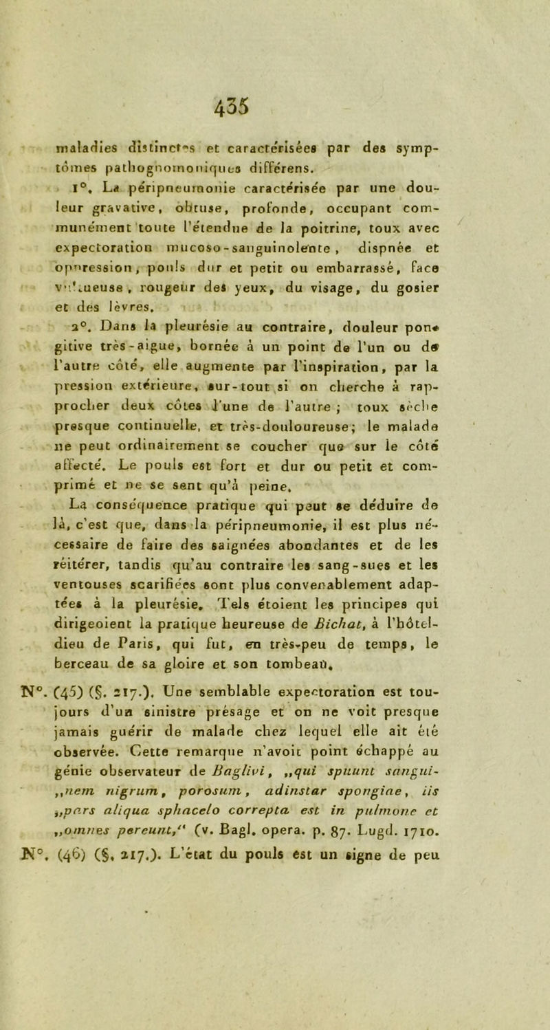 maladies distinctes et caracte'risées par des symp- tômes pathognomoniques différens. 1°. La pe'ripneurnonie caractérisée par une dou- leur gravative, obtuse, profonde, occupant com- munément toute l’étendue de la poitrine, toux avec expectoration mucoso - sanguinolente , dispnée et oppression, pouls dur et petit ou embarrassé, face v.Lueuse , rougeur des yeux, du visage, du gosier et des lèvres, 2°, Dans la pleurésie au contraire, douleur pon* gitive très-aigue, bornée à un point de l’un ou d# l’autre côté, elle augmente par l’inspiration, par la pression extérieure, sur-tout si on cherche à rap- procher deux côtes l’une de l’autre ; toux sèche presque continuelle, et très-douloureuse; le malade ne peut ordinairement se coucher que sur ie côté affecté. Le pouls est fort et dur ou petit et com- primé et ne se sent qu’à peine, La conséquence pratique qui peut se déduire de là, c’est que, dans la péripneumonie, il est plus né- cessaire de faire des saignées abondantes et de les réitérer, tandis qu’au contraire les sang-sues et les ventouses scarifiées sont plus convenablement adap- tée* à la pleurésie. Tels étoient les principes qui dirigeoient la pratique heureuse de Bichat, à l’bôtel- dieu de Paris, qui fut, en très-peu de temps, le berceau de sa gloire et son tombeau, N°. (45) (§. 217.)• Une semblable expectoration est tou- jours d’un sinistre présage et on ne voit presque jamais guérir de malade chez lequel elle ait élé observée. Cette remarque n’avoit point échappé au génie observateur de Baglivi, „qui spitunt sangui- „nem nigrum, porosurn, adinstar spongine, iis itpars aliqua sphncelo correpta est in pulmone et ,,omnes pereunt(v. Bagl, opéra, p. 87. Lugd. 1710. K5. (46) (§, 217.). L’état du pouls est un signe de peu