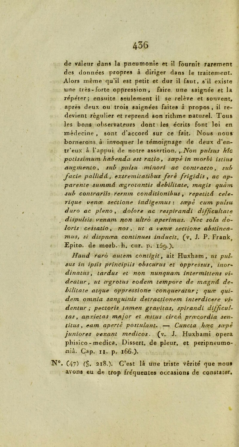 de valeur dan» la pneumonie et il fournît rarement des données propres à diriger dans le traitement. Alors même qu’il est petit et dur il faut, s’il existe une très-forte oppression, faire une saigne'e et la répéter; ensuite seulement il se relève et souvent, après deux ou trois saignées faites à propos , il re- devient régulier et reprend son rithme naturel. Tous les bons observateurs dont les écrits font loi en médecine , sont d’accord sur ce fait. Nous nous bornerons à invoquer le témoignage de deux d’en- tr’eux à l’appui de notre assertion. ,,lVon pu/sus hîc potissimum habenda est ratio, scepè in morbi istius augmenlo, sub pu/su miiiori ac contracta, sut/ JiLcie pallidâ, extremitalibus fcrè frigidis , ac ap- parente suinmâ œgrotantis debilitate, inagis quant sub conlrariis rernm conditionibus, repetitâ cele- rique vente sectione indigemus : sœpè cum pulsu dura ac p/eno , dolore ac respirandi difficultate dispulsis venant non ultra aperimus. Nec sola do- loris cessatio, nos , ut a vente sectione abstinca- mits, si dispjitea continues inducit, (v. J. P. Frank( Epito. de morb. h. cur. p. l5g.). Haud raro autem contigit, ait Huxham, ut pui- sas in ipsis principiis obscur us et oppressus, inor- dinatus, tardas et non nunquam intermittens vi- dealur, ut œgrotus eodern tempore de magna, de- bilitate atque oppressione conquerattir ; quæ qui- dem omnia sanguinis detractioneni interdicsrc vi- dentur ; pectoris lamen gravitas, spirandi difftcul- tas, anxietas major et testas circà prœcordia sen- titus, eam apertè postulant. — Cuncta hæc sœpè ju.niores vexant medicos. (v. J. Huxhami opéra pbisico - medica. Dissert, de pleur, et peripneumo- <nià. Gap. h. p. i66-). N°, C47) (§. 218.). C’est là une triste vérité que nous avons eu de trop fréquentes occasions de constater.