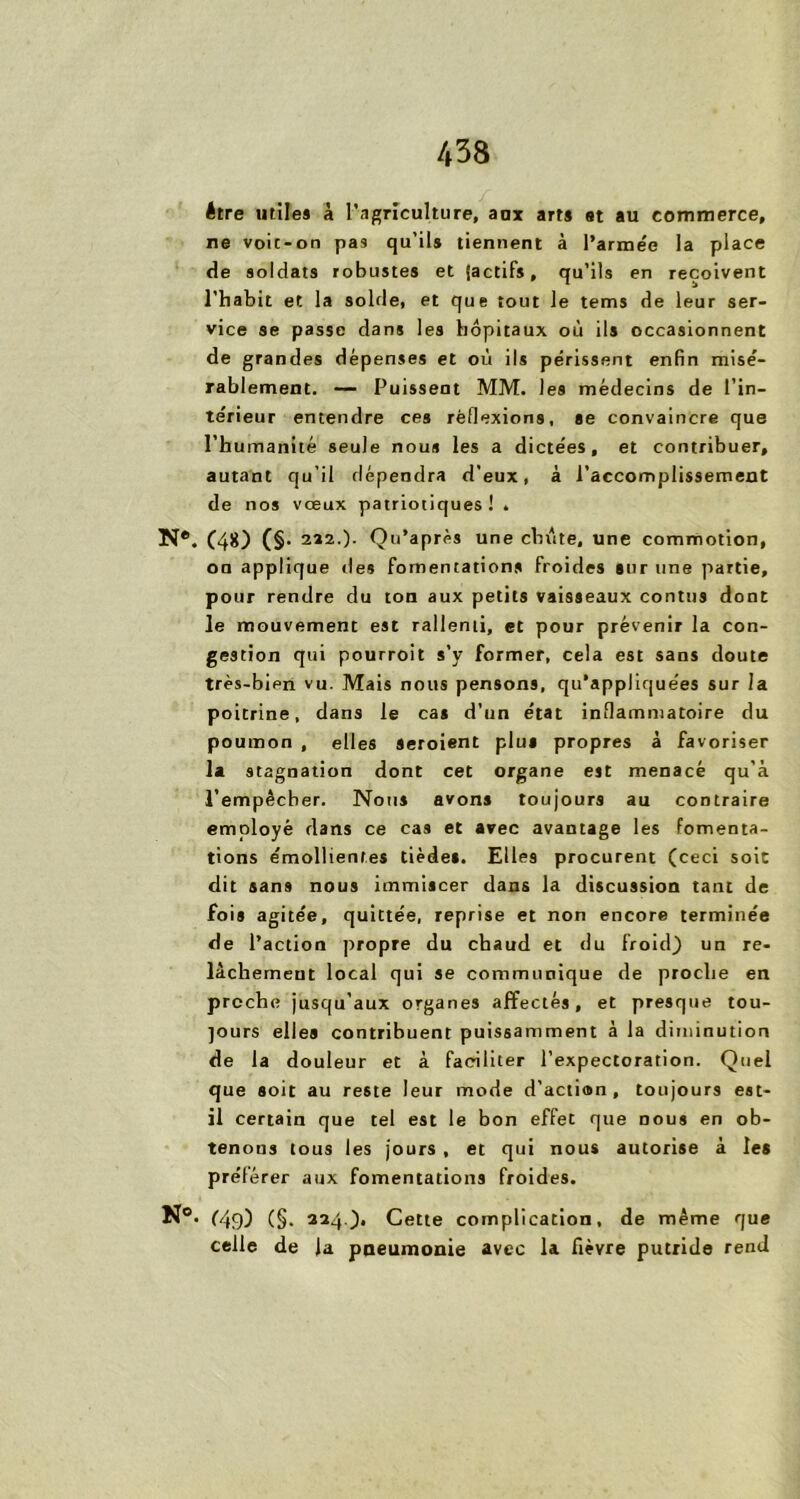 être utiles à l’agriculture, aux arts et au commerce, ne voit-on pas qu'ils tiennent à l’arme'c la place de soldats robustes et [actifs, qu’ils en reçoivent l’habit et la solde, et que tout le tems de leur ser- vice se passe dans les hôpitaux où ils occasionnent de grandes dépenses et où ils périssent enfin misé- rablement. — Puissent MM. les médecins de l’in- térieur entendre ces réflexions, se convaincre que l’humanité seule nous les a dictées, et contribuer, autant qu’il dépendra d’eux, à l’accomplissement de nos vœux patriotiques! . N®. (48) (§. 222.)- Qu’aprés une chute, une commotion, on applique îles fomentations froides sur une partie, pour rendre du ton aux petits vaisseaux conttis dont le mouvement est rallenti, et pour prévenir la con- gestion qui pourroit s’y former, cela est sans doute très-bien vu. Mais nous pensons, qu’appliquées sur la poitrine, dans le cas d’un état inflammatoire du poumon , elles Seroient plus propres à favoriser la stagnation dont cet organe est menacé qu’à l’empêcher. Nous avons toujours au contraire employé dans ce cas et avec avantage les fomenta- tions émollientes tiède*. Elles procurent (ceci soit dit sans nous immiscer dans la discussion tant de fois agitée, quittée, reprise et non encore terminée de l’action propre du chaud et du froid) un re- lâchement local qui se communique de proche en proche jusqu’aux organes affectés, et presque tou- jours elles contribuent puissamment à la diminution de la douleur et à faciliter l’expectoration. Quel que soit au reste leur mode d’action, toujours est- il certain que tel est le bon effet que dous en ob- tenons tous les jours , et qui nous autorise à les prélérer aux fomentations froides. N°. (49) (§• 224.), Cette complication, de même que celle de la pneumonie avec la fièvre putride rend