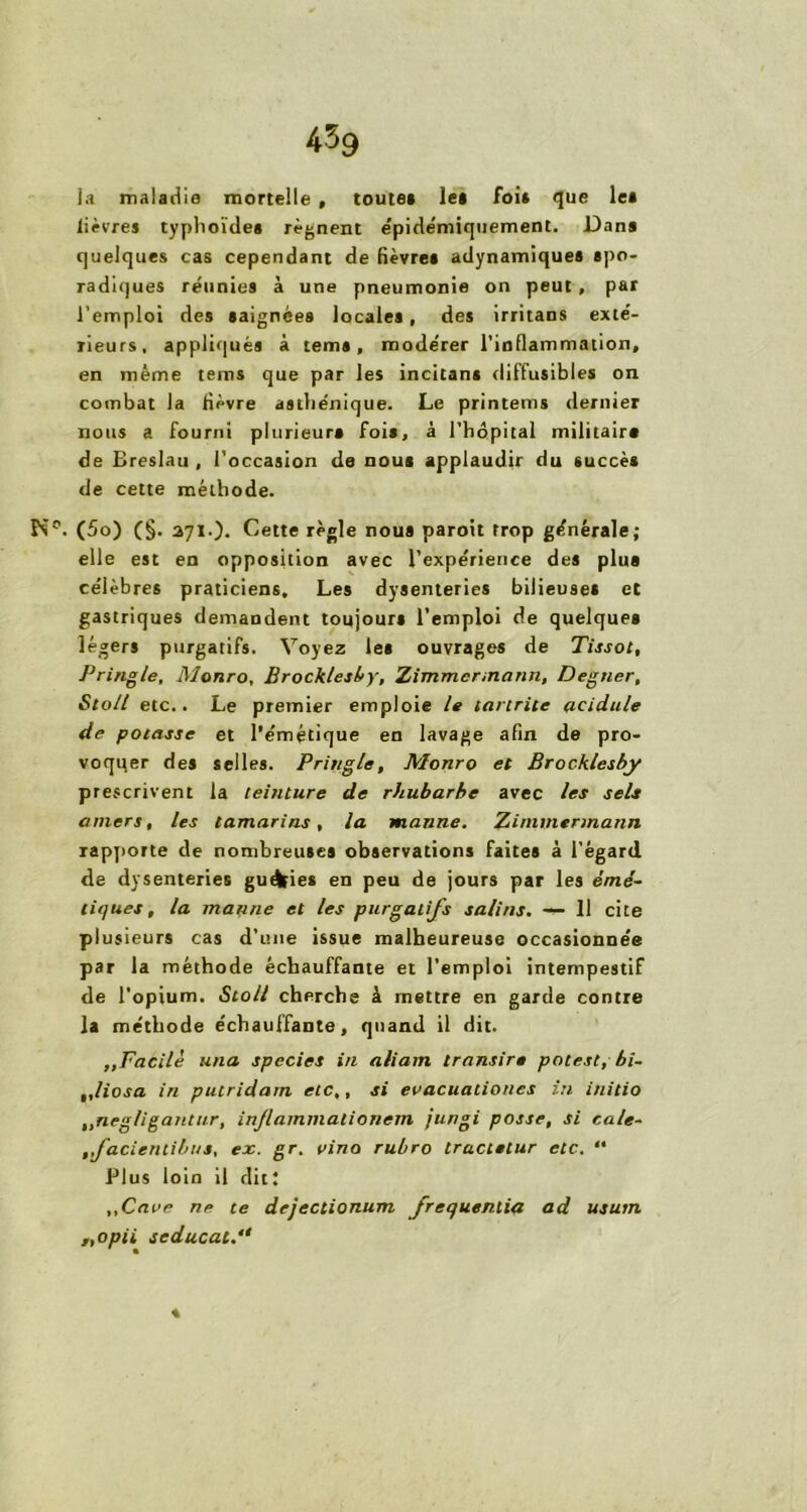 l.i maladie mortelle , toute* le* foi* que le* lièvre» typhoïde* régnent épidémiquement. Dan» quelques cas cependant de fièvre* adynamiquea spo- radiques réunies à une pneumonie on peut , par l’emploi des saignées locales , des irritans exté- rieurs, appliqués à teins, modérer l’inflammation, en même tenu que par les incitant diffusibles on combat la fièvre asthénique. Le printems dernier nous a fourni plurieur* foi», à l’hôpital militaire de Breslau , l’occasion de nou* applaudir du succès de cette méthode. Pn°. (5o) (§• 271.). Cette règle nous paroit trop générale; elle est en opposition avec l’expérience des plus célèbres praticiens. Les dysenteries bilieuse* et gastriques demandent toujour* l’emploi de quelque» légers purgatifs. Voyez le* ouvrages de Tissot, Tringle, Monro, Brocklesby, Zimmermann, Degner, Sto/l etc.. Le premier emploie le tartrite acidulé de potasse et l’émétique en lavage afin de pro- voqqer des selles. Pringle, Monro et Brocklesby prescrivent la teinture de rhubarbe avec les sels amers, les tamarins, la manne. Zimmermann rapporte de nombreuses observations faites à l’égard de dysenteries guéfeies en peu de jours par les émé- tiques, la manne et les purgatifs salins. — 11 cite plusieurs cas d’une issue malheureuse occasionnée par la méthode échauffante et l’emploi intempestif de l’opium. Stoll cherche à mettre en garde contre la méthode échauffante, quand il dit. ,, Facile un a species in aliam transir• potest, bi~ „liosa in putridam etc,, si evacuationes in initio ,,negligantur, injlammalionem jungi posse, si cale- ,,facienlibus, ex. gr. vino rubro trucielur etc. “ Plus loin il dit; „Caae ne te dejectionum frequentia ad usutn „opii scducac.“ «