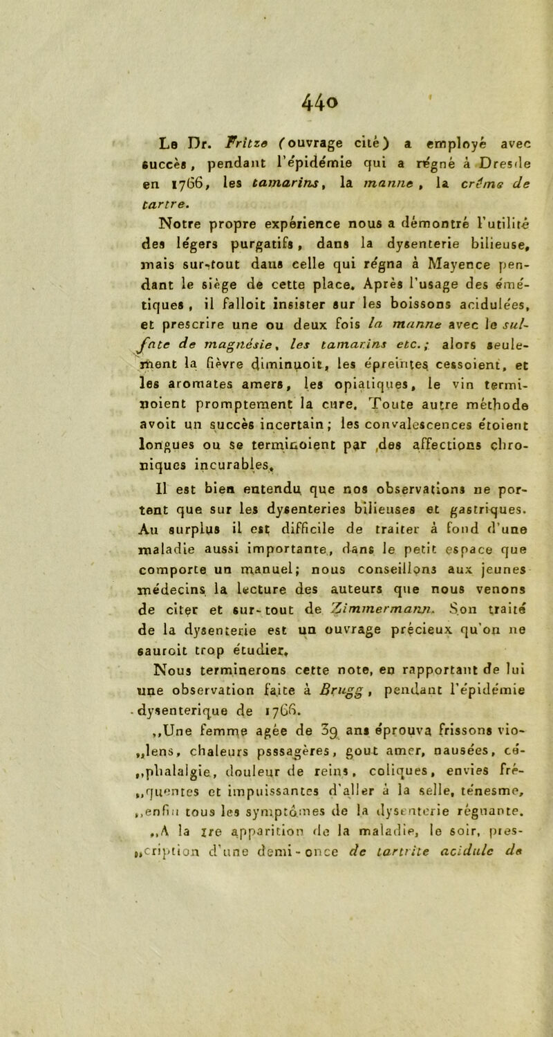 Le Dr. Fritze (ouvrage cité) a employé avec succès, pendant l’épidémie qui a régné à Dresde en 1766, les tamarins, la manne, la créms de tartre. Notre propre expérience nous a démontré Futilité des légers purgatifs , dans la dysenterie bilieuse, mais sur-tout dans eelle qui régna à Mayence pen- dant le siège de cette place. Après l’usage des émé- tiques , il falloit insister sur les boissons acidulées, et prescrire une ou deux fois la manne avec le sul- fate de magnésie, les tamarins etc.; alors seule- ment la fièvre diminuoit, les épreintes cessoient, et les aromates amers, les opiatiques, le vin termi- noient promptement la cure. Toute autre méthode avoit un succès incertain ; les convalescences étoient longues ou se terminoient par ,dss affections chro- niques incurables, 11 est bien entendu, que nos observations ne por- tent que sur les dysenteries bilieuses et gastriques. Au surplus il est; difficile de traiter à fond d’une maladie aussi importante, dans le petit espace que comporte un manuel; nous conseillons aux jeunes médecins la lecture des auteurs que nous venons de citer et sur-tout de Zimmermann. Son traité de la dysenterie est un ouvrage précieux qu'on ne sauroit trop étudier. Nous terminerons cette note, en rapportant de lui une observation faite à Brugg , pendant l’épidémie dysentérique de 176b. ,,Une femme âgée de 3g an» éprouva frissons vio- „lens, chaleurs psssag;ères, goût amer, nausées, cé- phalalgie., douleur de reins, coliques, envies fré- ,,queutes et impuissantes d'aller à la selle, ténesme, ,.enfin tous les symptômes de la dysenterie régnante. ,,A la xre apparition de la maladie, le soir, pres- cription d’une demi-once de tara île acidulé de