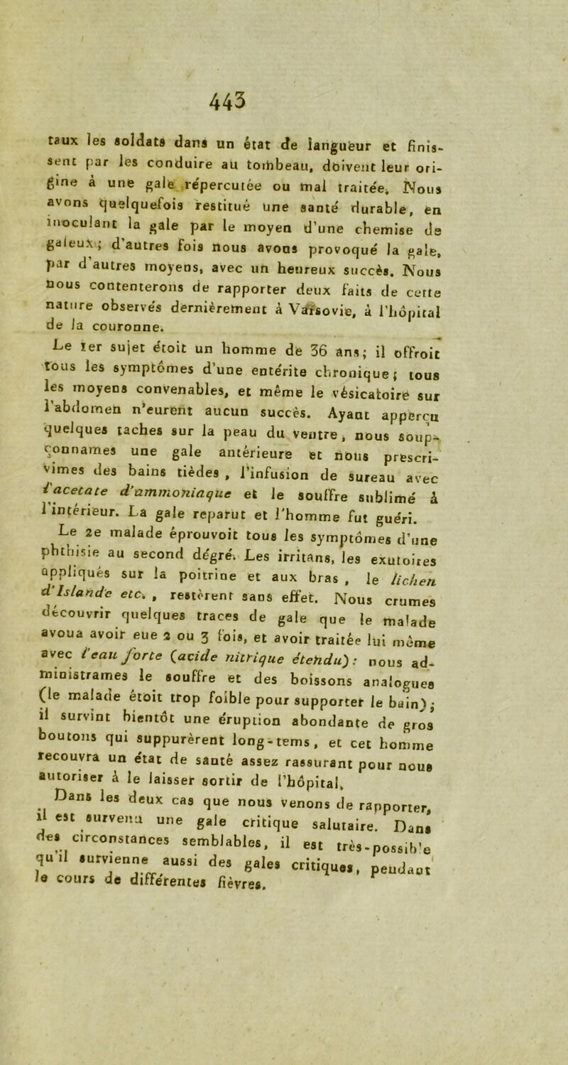 taux les soldats danj un état de ianguëur et finis- sent par les conduire au toihbeau, doivent leur ori- gine à une gale répercutée ou mal traitée* Nous avons quelquefois restitué une santé' durable, en inoculant la gale par le moyen d’une chemise ds galeux; d autres fois nous avons provoqué la gale, par d’autres moyens, avec un heureux succès. Nous nous contenterons de rapporter deux faits de cette nature observés dernièrement à Varsovie, à l'hôpital de la couronne. Le ter sujet étoit un homme de 36 ans; il offroic tous les symptômes d une entérite chronique ( tous les moyens convenables, et même le vésicatoire sur l’abdomen n’eurent aucun succès. Ayant appercii quelques taches sur la peau du ventre, nous souk connames une gale antérieure et nous prescri- vimes des bains tièdes , l’infusion de sureau avec i\aCetate d’nmm°niaque et le souffre sublimé à 1 intérieur. La gale reparut et l'homme fut guéri. Le 2e malade éprouvoit tous les symptômes d’une phthisie au second degré. Les irritans, les exutoires appliqués sur la poitrine et aux bras , le lichen d Islande etc, , restèrent sans effet. Nous crûmes découvrir quelques traces de gale que le malade avoua avoir eue 2 ou 3 fois, et avoir traitée lui même avec l'eau forte (acide nitrique étendu): nous ad- ministrâmes le souffre et des boissons analogues (le malade etoit trop foible pour supporter le bain); il survint bientôt une éruption abondante de gros boutons qui suppurèrent long-tems, et cet homme recouvra un état de santé assez rassurant pour nous autoriser à le laisser sortir de l’hôpital. Dans les deux cas que nous venons de rapporter, 1 est survenu une gale critique salutaire. Dans des circonstances semblables, il est très-possib’e qu.l survienne aussi des gales critique,, pendant le cours de differentes fièvres.