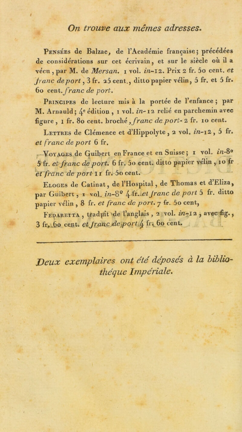 On trouve aux mêmes adresses. Pensées de Balzac, de l’Académie française; précédées de considérations sur cet écrivain, et sur le siècle où il a vécu , par M. de Mersan. i vol. in-12. Prix 2 fr. 5o cent, et jranc déport, 3 fr. 25 cent., dittopapier vélin, 5 fr. et 5 fr. 60 cent.franc de port. Principes de lecture mis à la portée de l’enfance ; par M. Arnauld ; 4e édition , I vol. in-12 relié en parchemin avec figure , 1 fr. 80 cent, broché y franc de port- 2 fr. 10 cent. Lettres de Clémence et d’Hippolyte, 2 vol, *7z-i2, 5 fr. et franc de port 6 fr. , -Voyages de Quibert en France et en Suisse; 1 vol. 5 fr. et franc de port. 6 fr. 5o cent, ditto papier velin , 10 fr et franc de port-1 r fr. 5o cent. Eloges de Catinat, de l’Hospital, de Thomas et d Eliza, par Guibert, 1 vol. in-8° 4ditJjet Jranc de port 5 fr. ditto papier vélin , 8 fr. et franc de port. 7 fr. 5o cent, Fedaretta , traduit 'de L’anglais , 2 vol. in-12 , avec fig., 3 fr, .60 cent, etJranc déport 4 fi'i.60 cent. Deux exemplaires ont été déposés à la biblio- thèque Impériale.