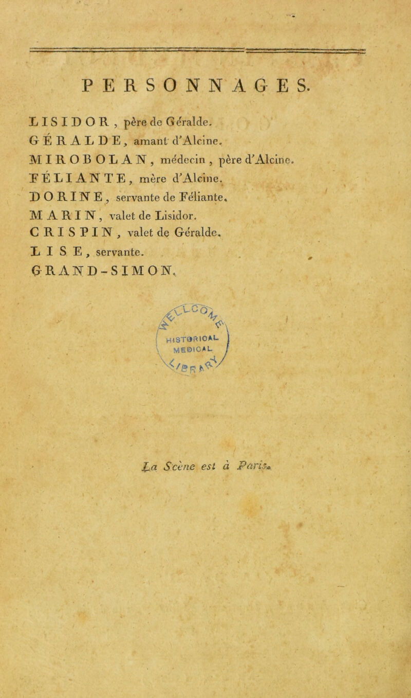 PERSONNAGES. IISIDOR , père de Ge'ralde. GÉRALDE, amant d'Alcine. MIROBOLAN, médecin , père d'Alcine. DÉLIANTE, mère d'Alcine. RORINE, servante de Eéliante. MARIN, valet de Lisidor. C RI SPIN, valet de Géralde. DISE, servante. GRAND-SIMON. éf \ /à h^st^rioal. 1 me©ica l. / <v CV I La Scène est à Paris*