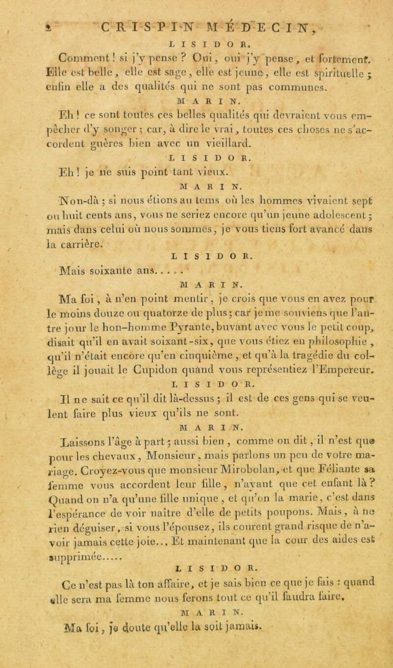 i CRISPIN ME DE CIN, L I S I D O R, Comment! si j’y pense? Oui, oui j'y pense, et fortement. Elle est belle , elle est sage , elle est jeune, elle est spirituelle ; enfin elle a des qualités qui ne sont pas communes. MA R I N. Eli! ce sont toutes ces belles qualités qui devraient vous em- pêcher d'y songer ; car, à dire le vrai, toutes ces choses ne s’ac- cordent guères bien avec un vieillard. l i s i d o R. Eh ! je ne suis point tant vieux. MARIN. Non-dà ; si nous étions au tems où les hommes vivaient sept ou huit cents ans, vous ne seriez encore qu’un jeune adolescent ; mais dans celui où nous sommes, je vous tiens fort avancé dans la carrière. L I S I D O R. Mais soixante ans. .... MARI N. Ma foi, à n’en point mentir, je crois que vous en avez pour le moins douze ou quatorze de plus; car je me souviens que l’au- tre jour le bon-homme Pyrante,buvant avec vous le petit coup, disait qu’il en avait soixant-six, que vous étiez en philosophie , qu’il n’était encore qu’en cinquième , et qu'à la tragédie du col- lège il jouait le Cupidon quand vous représentiez l’Empereur. L i s i d o R. Il ne sait ce qu’il dit là-dessus ; il est de ces gens qui se veu- lent faire plus vieux qu’ils ne sont. MARIN. Laissons l’âge à part ; aussi bien , comme on dit, il n’est que pour les chevaux , Monsieur , mais parlons un peu de votre ma- riage. Croyez-vous que monsieur Mirobolan, et que Féliante sa femme vous accordent leur fille, n’ayant que cet enfant là? Quand on n’a qu’une fille unique , et qu’on la marie, c’est dans l’espérance devoir naître d’elle de petits poupons. Mais, a ne rien déguiser, si vous l’épousez, ils courent grand risque de n’a- voir jamais cette joie... Et maintenant que la cour des aides est supprimée L I s I d o R. Ce n’est pas là ton affaire, et je sais bien ce que je lais : quand «lie sera ma femme nous ferons tout ce qu’il faudra faire, marin. Ma foi, )e doute qu’elle la soit jamais.