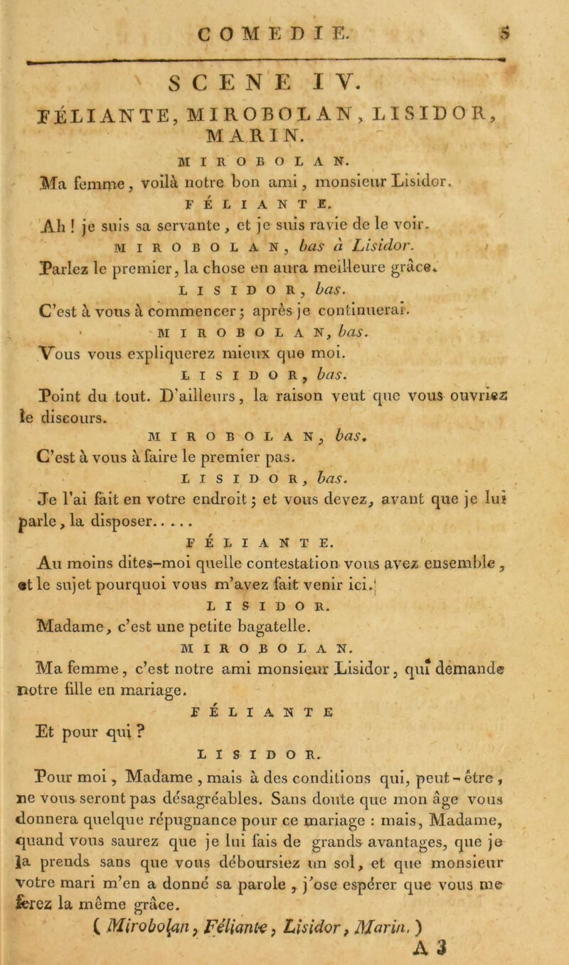 SCENE I Y. DÉLIANTE, MIROBOLAN, LISIDOR, MARI N. ; » MIROBOLAN. Ma femme, voilà notre bon ami, monsieur Lisiclor. FÉLIANTE. Ab ! je suis sa servante , et je suis ravie de le voir. mirobolan, bas à Lisidor. Parlez le premier, la chose en aura meilleure grâce* lisidor, bas. C’est à vous à commencer ; après je continuerai. • mirobolan, bas. Vous vous expliquerez mieux que moi. lisidor, bas. Point du tout. D’ailleurs, la raison veut que vous ouvrier le discours. mirobolan, bas. C’est à vous à faire le premier pas. lisidor, bas. Je l’ai fait en votre endroit ; et vous devez, avant que je lui parle, la disposer FÉLIANTE. Au moins dites-moi quelle contestation vous avez ensemble , et le sujet pourquoi vous m’avez fait venir ici.' lisidor. Madame, c’est une petite bagatelle. mirobolan. Ma femme, c’est notre ami monsieur Lisidor, qui demande notre fille en mariage. FÉLIANTE Et pour qui ? lisidor. Pour moi, Madame , mais à des conditions qui, peut - être , ne vous seront pas désagréables. Sans doute que mon âge vous donnera quelque répugnance pour ce mariage : mais, Madame, quand vous saurez que je lui fais de grands avantages, que je Ja prends sans que vous déboursiez un sol, et que monsieur votre mari m’en a donné sa parole , j'ose espérer que vous me ferez la même grâce. C Mirobolanp Féliant-e, Lisidor, Marin. ) A 3