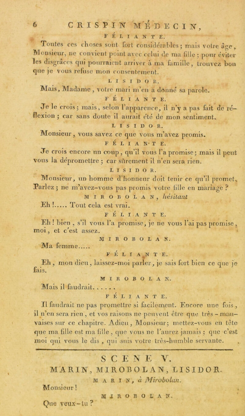 F ELI AN T E. Toutes ces choses sont fort considérables ; mais votre âge. Monsieur, ne convient point avec celui de ma fille ; pour éviter les disgrâces qui pourraient arriver à ma famille, trouvez boa que je vous refuse mon consentement. L I S I i> O R. Mais, Madame , votre mari m’en a donné sa parole. FÉLIANTE. Je le crois; mais, selon l’apparence, il n’y a pas fait de ré- flexion ; car sans doute il aurait été de mon sentiment, L I S I D O R. Monsieur, vous savez ce que vous m’avez promis. F É L I A N- T E. Je crois encore un coup, qu’il vous l’a promise; mais il peut vous la dépromettre ; car sûrement il n’en sera rien. L I S I D O R. Monsieur, un homme d’honneur doit tenir ce qu’il promet. Parlez ; ne m’avez-vous pas promis votre fille en mariage ? M I R O B O L A N , hésitant Eh ! Tout cela est vrai. J FÉLIANTE. Eh ! bien , s’il vous l’a promise, je ne vous l’ai pas promise, moi, et c'est assez. MIROBOLAN. Ma femme FÉLIANTE. Eh , mon dieu, laissez-moi parler, je sais fort bien ce que je fais. MIROBOLAN. Mais il faudrait. ..... FÉLIANTE. fl faudrait ne pas promettre si facilement. Encore une fois, il n’en sera rien , et vos raisons ne peuvent être que très - mau- vaises sur ce chapitre. Adieu, Monsieur; mettez-vous en tête que ma fille est ma fille , cpie vous ne l'aurez jamais ; que c’est moi qui vous le dis , qui suis votre très-humble servante. S C E N E Y. MARIN, MIROBOLAN, L I S I D O R. M A R I N, à Mirobolan. Monsieur ! M J R O B O L A N, Que veux-tu?