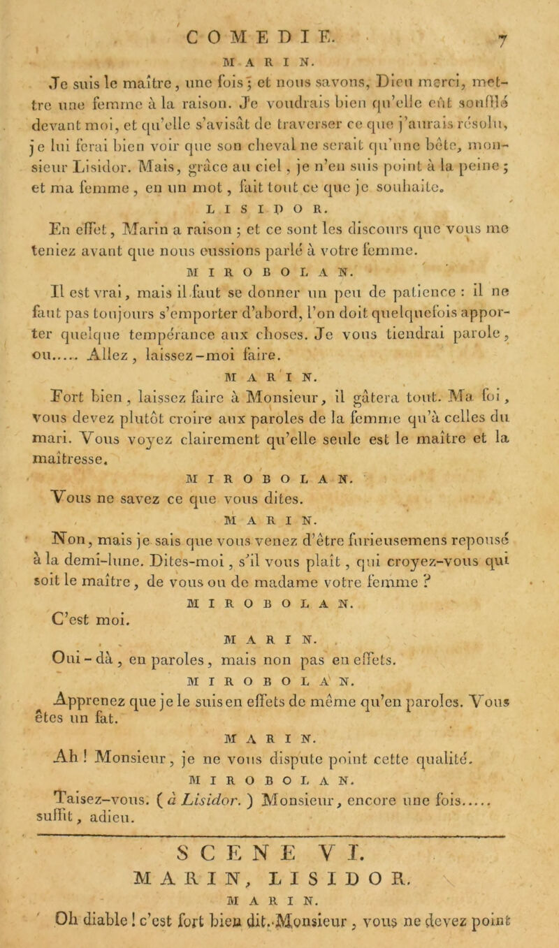 MARI N. Je suis le maître, une fois • et nous savons, Dion merci, met- tre une femme à la raison. J'e voudrais bien qu’elle eût souffla devant moi, et qu’elle s’avisât de traverser ce que j’aurais résolu, je lui ferai bien voir que son cheval ne serait qu’une bête, mon- sieur Lisidor. Mais, grâce au ciel , je n’en suis point à la peine ; et ma femme , en un mot, fait tout ce que je souhaite. L I s I p o R. En effet, Marin a raison ; et ce sont les discours que vous me teniez avant que nous eussions parlé à votre femme. M I R O B O L A N. Il est vrai, mais il faut se donner un peu de patience : il ne faut pas toujours s’emporter d’abord, l’on doit quelquefois appor- ter quelque tempérance aux choses. Je vous tiendrai parole, ou Allez, laissez-moi faire. M A R I N. Eort bien , laissez faire à Monsieur, il gâtera tout. Ma foi, vous devez plutôt croire aux paroles de la femme qu’à celles du mari. Vous voyez clairement qu’elle seule est le maître et la maîtresse. MIROBOLAN. Vous ne savez ce que vous dites. MARIN. Non, mais je sais que vous venez d’être furieusemens réponse à la demi-lune. Dites-moi, s’il vous plaît, qui croyez-vous qui soit le maître, de vous ou de madame votre femme ? MIROBOLAN. C’est moi. M A R I N. Oui - dà , en paroles, mais non pas en effets. MIROBOLAN. Apprenez que je le suis en effets de même qu’en paroles. Vous êtes un fat. MARI N. Ah ! Monsieur, je ne vous dispute point cette qualité. MIROBOLAN. Taisez-vous, (d Lisidor. ) Monsieur, encore une fois suffit, adieu. SCENE y J. MARIN, LISIDOR. MARIN. Oh diable ! c’est fort bien dit.-Monsieur, vous ne devez point