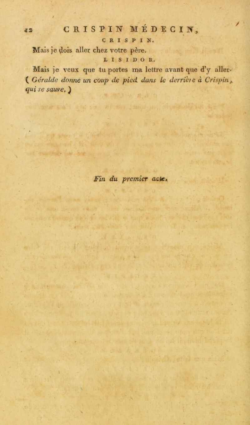 / CRI S PIN MÉDECIN, G R I S P I N. Mais je $ois aller chez votre père. l i s i d o R. Mais je veux que tu portes ma lettre avant que d’y aller- ( Géralde donne un coup de pied dans le derrière à Cri spin A qui se sauve, ) Fin du premier acte» i s s