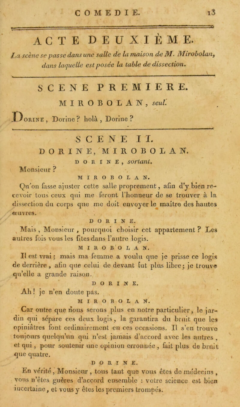 ACTE DEUXIÈME. ha scène se passe dans une salle de la maison de J\T. l\Iirobolan9 dans laquelle est posée la table de dissection. SCENE PREMIERE. MIROBOLAN, seul'. X^orinE, Dorine? holà, Dorine ? SCENE IL DORINE, M I R O B O L A N. dorine, sortant. Monsieur ? MIROBOLAN. QtÈon fasse ajuster cette salle proprement, afin d’y bien re- cevoir tous ceux qui me feront l'honneur de se trouver à la dissection du corps que me doit envoyer le maître des hautes couvres. DORINE. Mais , Monsieur , pourquoi choisir cet appartement ? Les autres fois vous les fîtes dans l’autre logis. o MIROBOLAN. Il est vrai ; mais ma femme a voulu que je prisse ce logis de derrière , afin que celui de devant fut plus libre 5 je trouve qu’elle a grande raison. DORINE. Ah ! je n’en doute pas. MIROBOLAN. Car outre que nous serons plus en notre particulier, le jar- din qui sépare ces deux logis , la garantira du bruit que les opiniâtres font ordinairement en ces occasions. Il s’en trouve toujours quelqu’un qui n’est jamais d’accord avec les autres , et qui , pour soutenir une opinion erronnée , fait plus de bruit que quatre. DORINE. En vérité, Monsieur , tous tant que vous êtes de médecins , vous n’êtes guères d’accord ensemble : voire science est bien incertaine, et vous y êtes les premiers trompés.