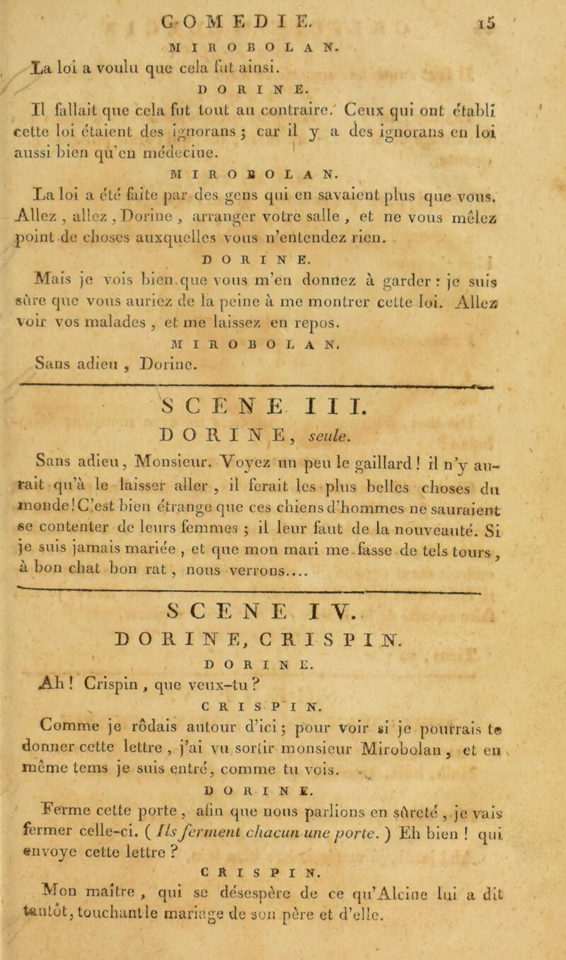 MIROBOLAN. La loi a voulu que cela fut ainsi. I) O R I N E. Il fallait que cela fut tout au contraire. Ceux qui ont établi cette loi étaient des ignorans ; car il y a des ignorans en loi aussi bien qu'eu médecine. MIROBOLAN. La loi a été faite par des gens qui en savaient plus que vous. Allez , allez , Dorine , arranger votre salle , et ne vous mêlez point de choses auxquelles vous n’entendez rien. DORINE. Mais je vois bien.que vous m’en donnez à garder: je suis sûre que vous auriez de la peine à me montrer cette loi. Allez voir vos malades , et me laissez en repos. MIROBOLAN. Sans adieu , Dorine. S CENE II I. DORINE, seule. Sans adieu, Monsieur. Voyez un peu le gaillard! il n’y au- rait qu’à le laisser aller , il ferait les plus belles choses du inonde! C’est bien étrange que ces chiens d’hommes ne sauraient se contenter de leurs femmes ; il leur faut de la nouveauté. Si je suis jamais mariée , et que mon mari me fasse de tels tours, à bon chat bon rat, nous verrons.... SCENE I Y. D O R I N E, C R I S P I N. DORINE. Ah ! Crispin , que veux-tu ? c r i s P I N. Comme je rôdais autour d’ici; pour voir si je pourrais te donner cette lettre, j’ai vu sortir monsieur Mirobolan, et en meme tems je suis entré, comme tu vois. DORINE. Eerme cette porte , afin que nous parlions en sûreté , je vais fermer celle-ci. ( Ils ferment chacun une porte. ) Eh bien ! qui envoyé cette lettre ? crispin. Mon maître , qui se désespère de ce qu’Alcine lui a dit tantôt, touchant le mariage de son père et d’elle.