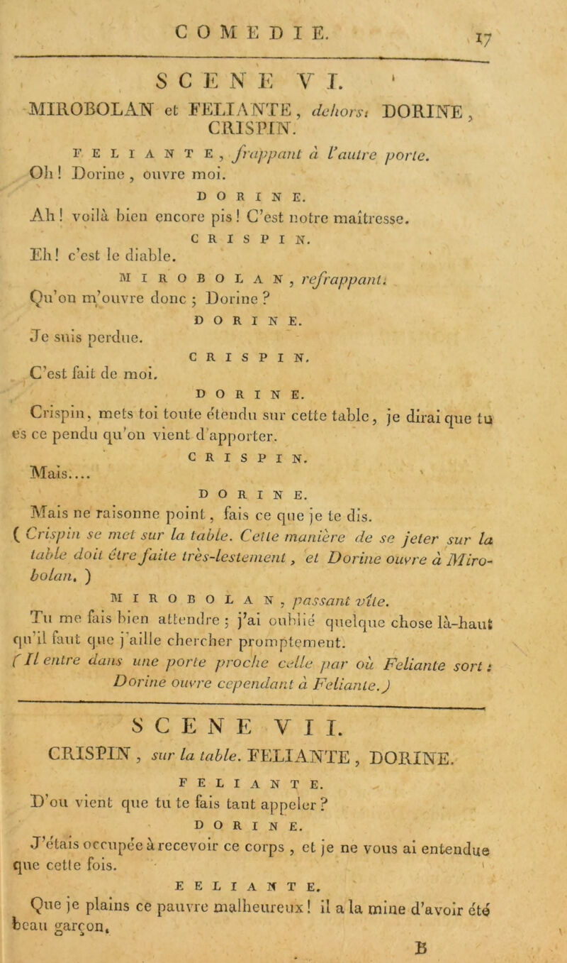 17 SC EN E y T. MIROBOLAN et FELIANTE, dehors, DORINE , C RI SPIN. FELIANTE, frappant à Vautre porte. Oh ! Dorine , ouvre moi. D O R I N E. Ali ! voilà bien encore pis ! C’est notre maîtresse. C R I S P I N. Eh! c’est le diable. mi robolan, refrappant; Qu’on m’ouvre donc ; Dorine ? dorine. Je suis perdue. C R I S P I N. C’est fait de moi. dorine. Crispin, mets toi toute étendu sur cette table, je dirai que tu es ce pendu qu'011 vient d’apporter. crispin. Mais.... dorine. Mais ne raisonne point, fais ce que je te dis. ( Crispin se met sur la table. Cette maniéré de se jeter sur la table doit cire faite très-lestement, et Dorine ouvre à Miro- bolant ) mirobolan, passant vite. Tu me fais bien attendre; j’ai oublié quelque chose là-haut qu il faut que ) aille chercher promptement. ( Il entre dans une porte proche celle par où Feliante sort: Dorine ouvre cependant à Feliante. J SCENE VIT. CRISPIN , sur la table. RELIANTE , DORINE. feliante. D’ou vient que tu te fais tant appeler? dorine. J’étais occupée à recevoir ce corps , et je ne vous ai entendue que cette fois. ' ' eeliante. Que je plains ce pauvre malheureux ! il a la mine d’avoir été beau garçon. B