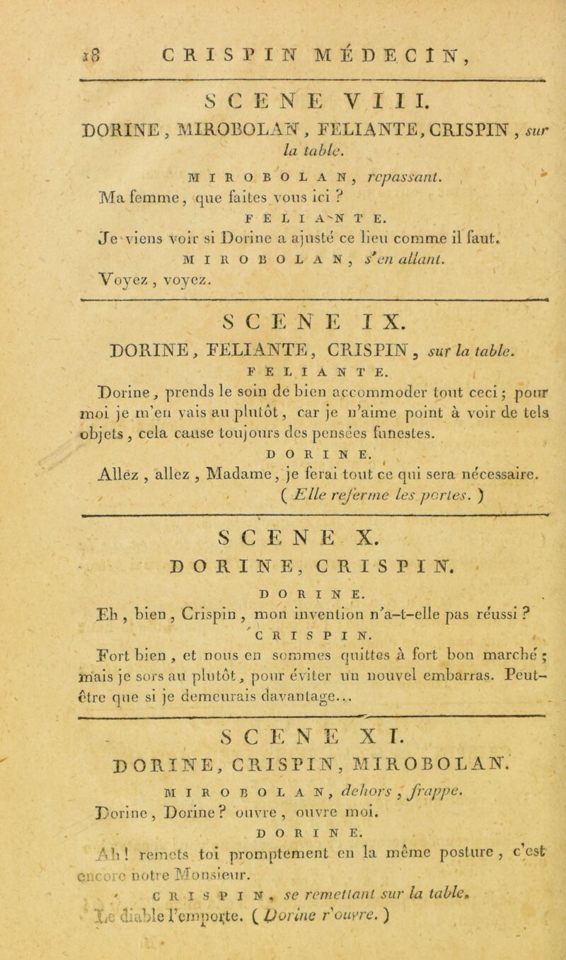 SCENE Vil I. DORINE , MIROBOLAN , RELIANTE, CRISPIN , sur la table. s mirobolan, repassant. Ma femme, que faites vous ici ? F E L I A-N T E. Te viens voir si Donne a ajusté ce lieu comme il faut,. MIROBOLAN, s*en allant. Voyez , voyez. S C E N E I X. DORINE, RELIANTE, CRISPIN 5 sur la table. F E L I A N T E. Dorine, prends le soin de bien accommoder tout ceci; pour moi je m’en vais au plutôt, car je n’aime point à voir de tels objets , cela cause toujours des pensées funestes. DORINE. i Allez , allez , Madame, je ferai tout ce qui sera nécessaire. / ( Elle referme Les per Les. ) S C E N E X. DORINE, CRISPIN. DORINE. Eh , bien , Crispin , mon invention n'a-t-elle pas réussi ? CRISPIN. Rort bien , et nous en sommes quittes A fort bon marché ; mais je sors au plutôt, pour éviter un nouvel embarras. Peut- être que si je demeurais davantage.,. r - . . r l- ■ • — «.■■■— ■■ ■ ■ ■ — 8 C E N E X I. « DORINE, CRISPIN, MIROBOLAN. mirobolan, dehors , frappe. Dorine, Dorine? ouvre, ouvre moi. DORINE. Ab! remets toi promptement en la même posture, c est encore notre Monsieur. ' crispin, se remettant sur la table, ’ Le diable l’emporte. ( Dorine rouvre. )