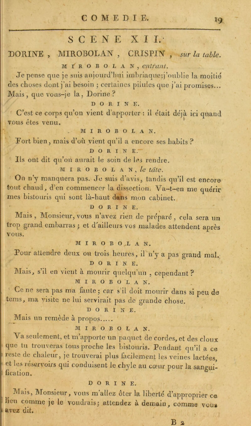 SCENE N I I. DORINE , MIROBOLAN , CRIS PIN , sur la table. MIROBOLAN, CUltant. Je pense que je suis aujourd’hui imbriaque;j'oublie la moitié des choses dont j'ai besoin ; certaines pilules que j’ai promises... Mais, que vous-je la. Dorine ? DORINE. C’est ce corps qu’on vient d'apporter : il était déjà ici quand vous êtes venu. MIROBOLAN. Eort bien, mais d’où vient qu’il a encore ses habits ? DORINE. Ils ont dit qu’on aurait le soin de les rendre. MIROBOLAN, /e tâte. On 11’y manquera pas. Je suis d'avis, tandis qu’il est encore tout chaud, d’en commencer la dissection. Va-t-en me quérir mes bistouris qui sont là-haut dans mon cabinet. dorine. Mais , Monsieur, vous n’avez rien de préparé , cela sera un trop grand embarras ; et d’ailleurs vos malades attendent après vous. M I R O B O .L A N. « Pour attendre deux ou trois heures, il n’y a pas grand mal. DORINE. Mais, s’il en vient à mourir quelqu’un , cependant? MIROBOLAN. Ce ne sera pas ma faute; car s'il doit mourir dans si peu de tems, ma visite ne lui servirait pas de grande chose. dorine. Mais un remède à propos MIROBOLAN. \ a seulement, et m’apporte un paquet de cordes, et des doux que tu trouveras tous proche les bistouris. Pendant qu’il a ce reste de chaleur, je trouverai plus facilement les veines lactées, et les réservoirs qui conduisent le chyle au cœur pour la sangui- fication. dorine. Mais, Monsieur, vous m'allez ôter la liberté d lieu comme je le voudrais; attendez à demain, ■ avez dit. 'approprier ce comme vous B 2