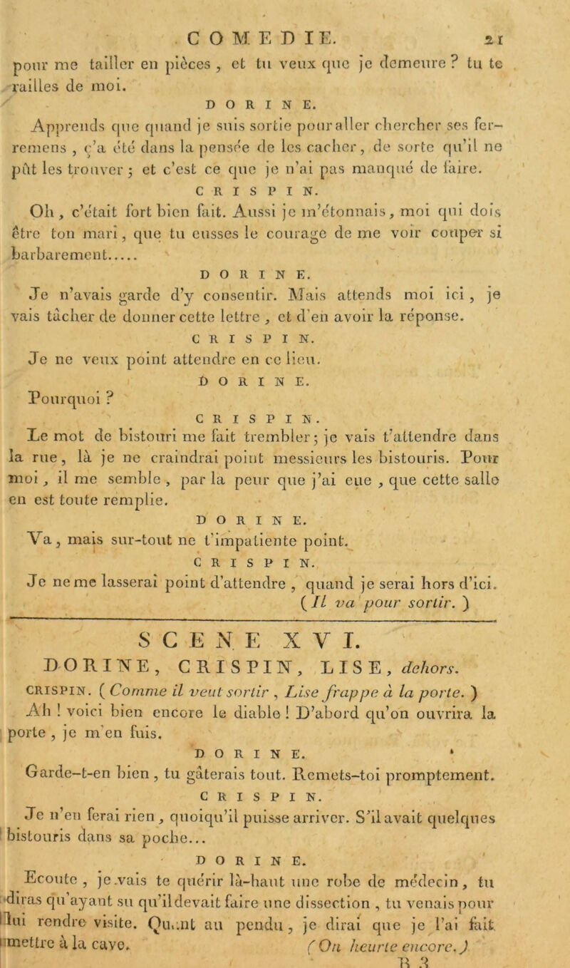 pour me tailler en pièces , et tu veux que je demeure ? tu te railles de moi. d o R i n E. Apprends que quand je suis sortie pour aller chercher ses fer- remens , c’a été dans la pensée de les cacher, de sorte qu’il ne pût les trouver j et c’est ce que je n’ai pas manqué de taire. c r ï s p i N. Oh, c’était fort bien fait. Aussi je m’étonnais, moi qui dois être ton mari, que tu eusses le courage de me voir couper si barbarement D O R I N E. Je n’avais garde d’y consentir. Mais attends moi ici , je vais tacher de donner cette lettre , et d'en avoir la réponse. c R i s P I N. Je ne veux point attendre en ce lieu. D o R i n E. Pourquoi ? C R I S P I N. Le mot de bistouri me fait trembler; je vais t’attendre dans la rue, là je ne craindrai point messieurs les bistouris. Pour moi, il me semble , par la peur que j’ai eue , que cette salle en est toute remplie. D o R I N E. Va, mais sur-tout ne l'impatiente point. c r i s P I N. Je ne me lasserai point d’attendre , quand je serai hors d’ici. ( IL va pour sortir. ) S G E N. E XVI. DORINE, CRISPIN, LISE, dehors. crispin. ( Comme il veut sortir , Lise frappe à la porte. ) Ah ! voici bien encore le diable ! D’abord qu’on ouvrira la porte , je m'en fuis. d o r i n E. * Garde-t-en bien , tu gâterais tout. Remets-toi promptement. CRISPIN. Je n’en ferai rien, quoiqu’il puisse arriver. S’il avait quelques 1 bistouris dans sa poche... D O R I N E. Ecoute, je.vais te quérir là-haut une robe de médecin, tu diras qu ayant su qu’ildevait faire une dissection , tu venais pour I lui rendre visite. Qu..lit au pendu, je dirai que je l’ai fait i mettre à la cuve. (Ou heurte encore. J E J