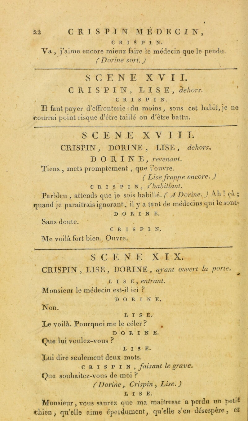 5 C R I S P I N. Va, j’aime encore mieux faire le médecin que le pendu. (Dorine sort. J S C E NE XV T I. CRISPIN, LISE, 'dehors. C R I S P I N. Il faut payer d’effronterie : du moins, sous cet habit, je ne courrai point risque d’être taillé ou d’être battu. SCENE XVIII. CRISPIN, DORINE , LISE , dehors. DORINE, revenant. Tiens , mets promptement , que j’ouvre. ( Lise frappe encore. ) CRISPIN, s’habillant. Parbleu , attends que je sois babillé. ( A Donne. J Ab ! ca ; quand je paraîtrais ignorant, il y a tant de médecins qui le sont» DORINE. Sans doute. CRISPIN. Me voilà fort bien. Ouvre. S C E N E X I X. CRISPIN , LISE , DORINE , ajant ouvert la porte. LISE, entrant. Monsieur le médecin est-il ici ? DORINE. Non. LISE. Le voilà. Pourquoi me le céler? 0 DORINE. Que lui voulez-vous ? LISE. Lui dire seulement deux mots. crispin, faisant le grave. Que souhaitez-vous de moi ? ( Dorine, Crispin , Lise. J LISE. Monsieur, vous saurez que ma maîtresse a perdu un peti^ chien ; qu’elle aime éperdument, qu’elle s’en désespere, et