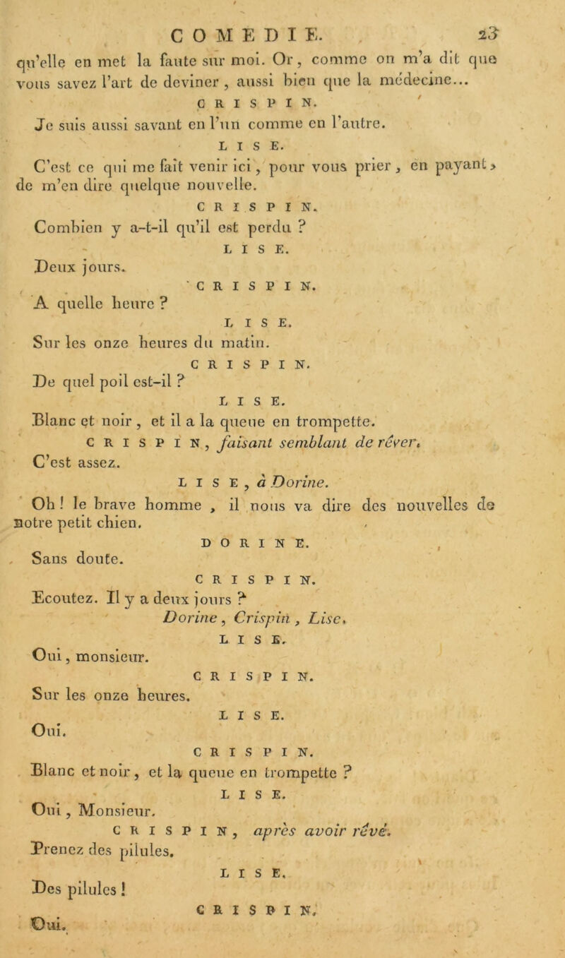 qu’elle en met la faute sur moi. Or, comme on m’a dit que vous savez l’art de deviner, aussi bien que la médecine... c r i s P i N. Je suis aussi savant en l’un comme en l’autre. LISE. C’est ce qui me fait venir ici, pour vous prier, en payant> de m’en dire quelque nouvelle. C R I S P I N. Combien y a-t-il qu’il est perdu ? LISE. Deux jours. ' c R i s P i N. / * A quelle heure ? LISE. Sur les onze heures du matin. c R I s P I N. De quel poil est-il ? LISE. Blanc et noir , et il a la queue en trompette. c R i s P i N , faisant semblant de réver. C’est assez. L i s E , à Donne. Oh ! le brave homme , il nous va dire des nouvelles do notre petit chien. D O R I N E. . Sans doute. c R i s p I N. Ecoutez. Il y a deux jours ? Dorine, Crispiri, Lise. LISE. Oui, monsieur. c R i s p I N. Sur les onze heures. LISE. Oui. C R I S P I N. Blanc et noir, et la queue en trompette ? LISE. Oui, Mo nsieur. crispin, après avoir révè. Prenez des pilules. lise. Des pilules ! c m s b i s; Oui.