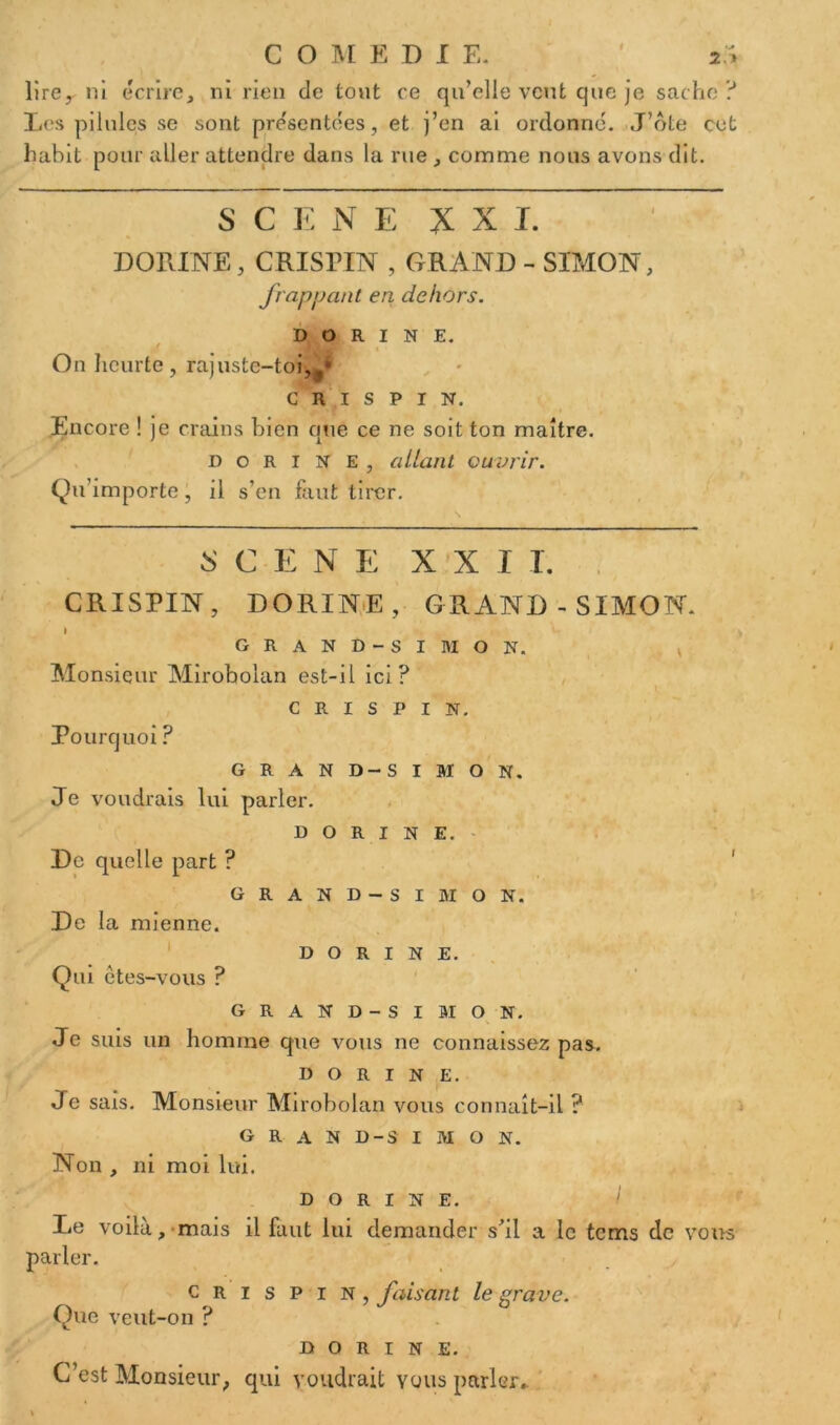 I lire, ni écrire, ni rien de tout ce qu’elle veut que je sache? Les pilules se sont présentées, et j’en ai ordonne. J’ôte cet habit pour aller attendre dans la rue , comme nous avons dit. S C E N E XXL DORINE, CRISPENT , GRAND - SIMON, frappant en dehors. DORINE. ' On heurte, rajuste-toi,f* C R i s p I N. Encore ! je crains bien que ce ne soit ton maître. dorine, allant ouvrir. Qu’importe, il s’en faut tirer. SCENE XXI L CRISPIN, DORINE, GRAND-SIMON. i GRAND-SIMON. Monsieur Mirobolan est-il ici? CRISPIN. Pourquoi ? GRAND-SIMON. Je voudrais lui parler. DORINE. De quelle part ? GRAND-SIMON. De la mienne. DORINE. Qui êtes-vous ? GRAND-SIMON. Je suis un homme que vous ne connaissez pas. dorine. Je sais. Monsieur Mirobolan vous connaît-il ? GRAND-SIMON. Non , ni moi lui. dorine. I Le voilà, mais il faut lui demander s’il a le tems de vous parler. crispin, faisant le grave. Que veut-on ? dorine. C’est Monsieur, qui voudrait yous parler»