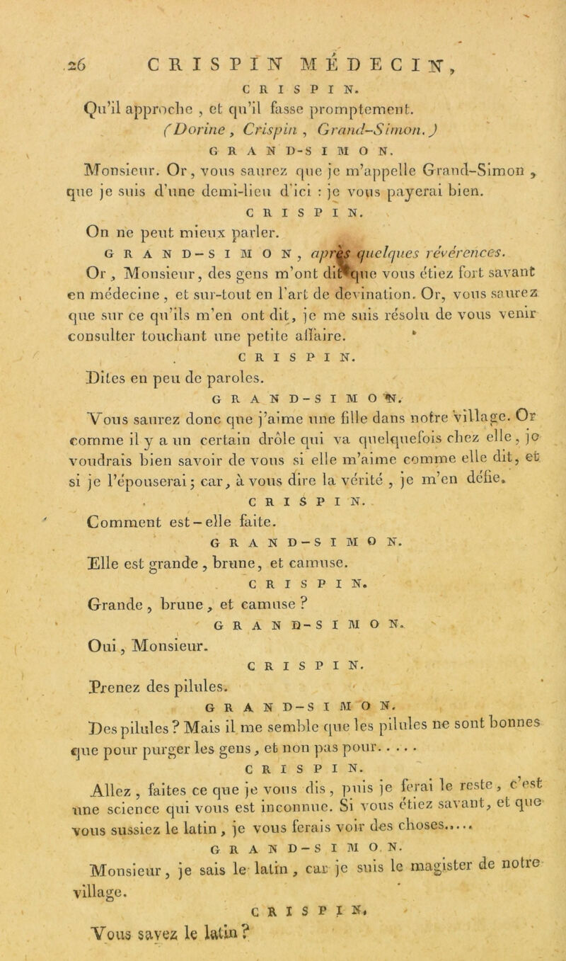 C R I S P I N. Qu’il approche , et qu’il fasse promptement. ( Dorine , Cris pin , Grand-Simon. J GRAND-SIMON. Monsieur. Or, vous saurez que je m’appelle Grand-Simon , que je suis cl’une demi-lieu d'ici : je vous payerai bien. c R i s P I N. On ne peut mieux parler. grand-simon, après quelques révérences. Or , Monsieur, des gens m’ont di*que vous étiez fort savant en médecine , et sur-tout en l’art de devination. Or, vous saurez cpie sur ce qu’ils m’en ont dit, je me suis résolu de vous venir consulter touchant une petite aiï’aire. * c r i s P i N. Dites en peu de paroles. GRAND-SIM O *ï. Vous saurez donc que j’aime une fille dans notre village. Or comme il y a un certain drôle qui va quelquefois chez elle, je voudrais bien savoir de vous si elle m’aime comme elle dit, et si je l’épouserai j car, à vous dire la vérité , je m’en defie, . c R I S P i N. Comment est-elle faite. GRAND-SIMON. Elle est grande , brune, et camuse. c R i s P I N. Grande , brune , et camuse ? GRAND-SI MO N, \ Oui, Monsieur. c R I s p i N. Prenez des pilules. GRAND-SIMON. Des pilules ? Mais il me semble que les pilules ne sont bonnes que pour purger les gens, et non pas pour C R I s P I N. Allez , faites ce que je vous dis , puis je ferai le reste, c est une science qui vous est inconnue. Si vous étiez savant, et que vous sussiez le latin, je vous ferais voir des choses.,.., GRAND-SIMON. Monsieur, je sais le latin , car je suis le magister de notre village. C R I S P I N. Vous savez le latin?