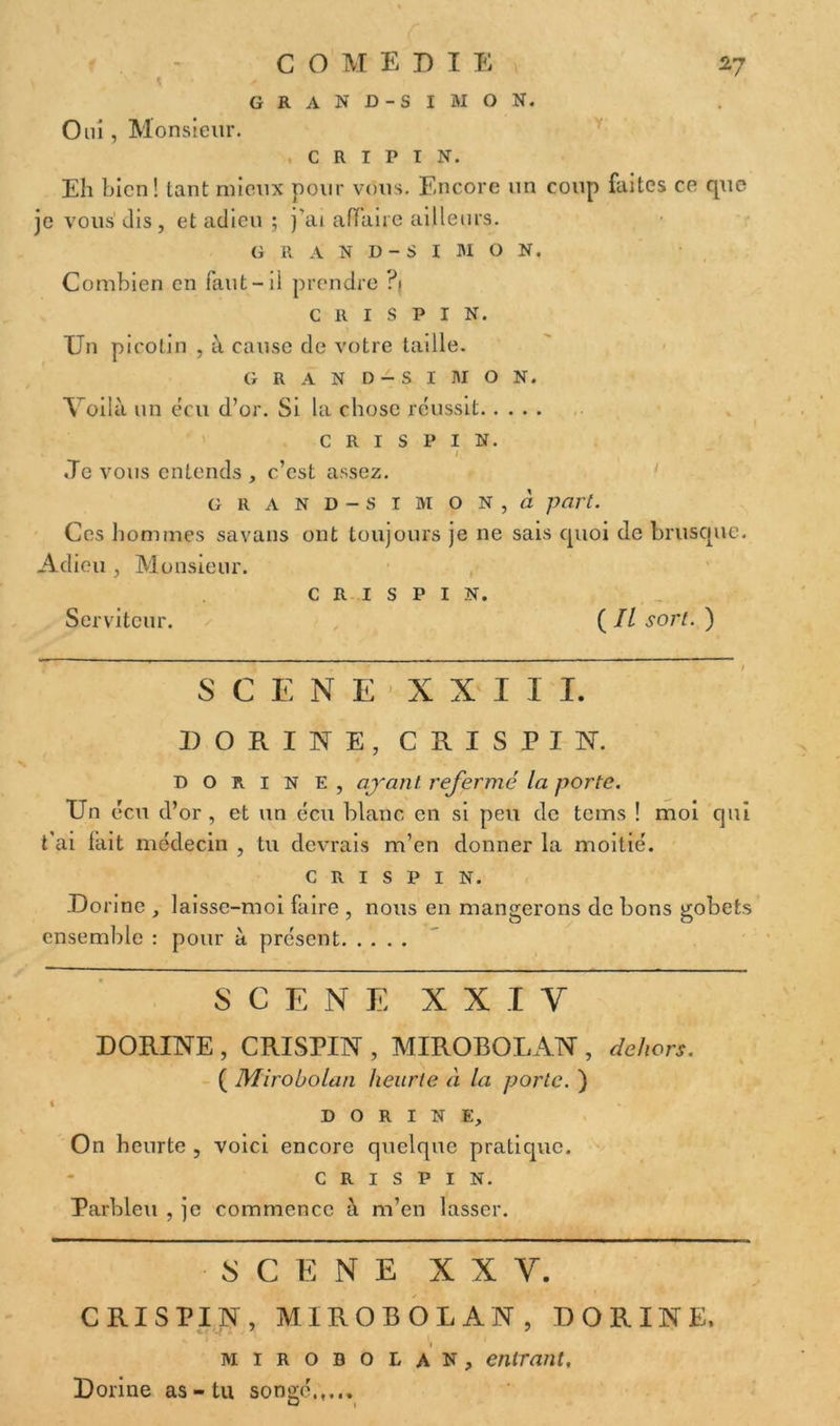 COMEDIE GRAND-SIMON. 27 Oui, Monsieur. C R I P I N. Y Eh bien! tant mieux pour vous. Encore un coup faites ce que je vous’dis, et adieu ; j’ai affaire ailleurs. GRAND-SIMON. Combien en faut-ü prendre ?! c R 1 s P 1 N. Un picotin , à cause de votre taille. G R A N D - S I HI O N. Voilà un ecu d’or. Si la chose réussit c R 1 s P 1 N. / «Te vous entends , c’est assez. grand-si mon, à part. Ces hommes savans ont toujours je ne sais quoi de brusque. Adieu , Monsieur. C R I S P I N. Serviteur. ( II sort. ) SCENE XXIII. DORIIfE, CRISPIN. D o r 1 n e , ajanl refermé la porte. Un ecu d’or , et un ecu blanc en si peu de tems ! moi qui t'ai lait médecin , tu devrais m’en donner la moitié. CRISPIN. Do rine , laisse-moi faire , nous en mangerons de bons gobets ensemble : pour à présent SCENE XXIV DORINE , CRISPIN , MIROBOLAN , dehors. ( Mirobolan heurte à la porte. ) DORINE, On heurte , voici encore quelque pratique. CRISPIN. Parbleu , je commence à m’en lasser. SCENE X X Y. CRISPIN, MIROBOLAN, DORINE, mirobolan, entrant, Dorine as-tu songé.,...
