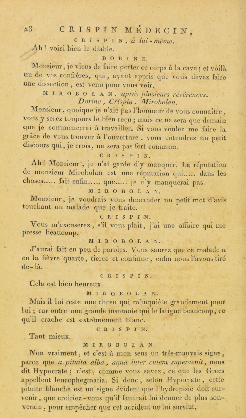 * CRI SP I N , à lui - meme. Ah ! voici bien le diable. D O R I N E. Monsieur, je viens de faire porter ce corps à la cave ; et voilà un de vos confrères, qui , ayant appris cpie voiis devez faire .une dissection , est venu pour vous voir. mirobolan, apres plusieurs révérences. Dorine , Cfispiu , Mirobolan. Monsieur, quoique je n aie pas 1 honneur de vous connaître , vous y serez toujours le bien reçu ; mais ce ne sera que demain que jé commencerai a travailler. Si vous voulez me taire la £tace de vous trouver à l’ouverture , vous entendrez un petit discours qui, je crois, ne sera pas fort commun. C R I S P I N. Ah! Monsieur , je n ai garde d'y manquer. La réputation de monsieur Mirobolan est une réputation qui dans les choses fait enfin que je n’y manquerai pas. MIROBOLAN. Monsieur, je voudrais vous demander un petit mot d’avis touchant un malade que je traite. c r i s p i n. Vous m’excuserez, s’il vous plaît, i’ai une affaire qui me presse beaucoup. MIROBOLAN. J’aurai fait en peu de paroles. Vous saurez que ce malade a eu la fièvre quarte, tierce et continue , enfin nous l’avons tire de - là. c R i s P I N. Cela est bien heureux. MIROBOLAN. Mais il lui reste une chose qui m’inquiète grandement pour lui ; car outre une grande insomnie qui le fatigue beaucoup, ce qu’il crache est extrêmement blanc. c r i s P I N. / Tant mieux. MIROBOLAN. Non vraiment, et c’est à mon sens un très-mauvais signe, parce que a pituita alba, acpia inter cutcrn supervenit, nous dit Hypocrate ; c’est , comme vous savez, ce que les Grecs appellent leucophegmatia. Si donc , selon Hypocrate , cette pituite blanche est un signe évident que l hydropisie doit sur- venir, que croiriez - vous qu’il faudrait lui donner de plus sou- verain ; pour empêcher que cet accident ne lui surviut.